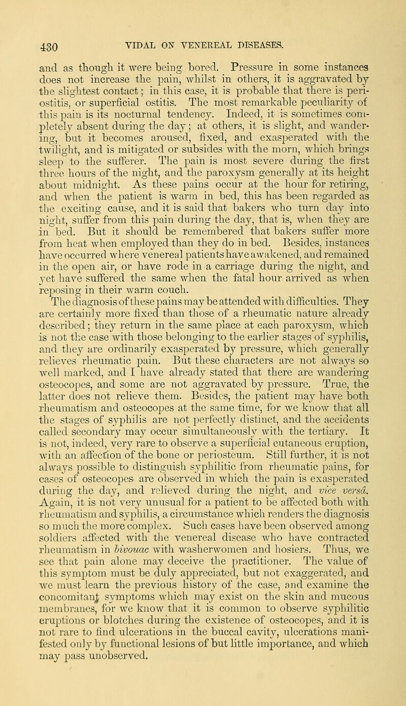 and as tTiougli it were being bored. Pressure in some instances does not increase tbe pain, whilst in others, it is aggravated by the slightest contact; in this case, it is probable that there is peri- ostitis, or superficial ostitis. The most remarkable peculiaritj^ of this pain is its nocturnal tendency. Indeed, it is sometimes com- pletely absent during the day; at others, it is slight, and wander- ing, but it becomes aroused, fixed, and exasperated with the twilight, and is mitigated or subsides with the morn, which brings sleep to the sufferer. The pain is most severe during the first three hours of the night, and the paroxysm generally at its height about midnight. As these pains occur at the hour for retiring, and when the patient is warm in bed, this has been regarded as the exciting cause, and it is said that bakers who turn day into night, suffer from this pain during the day, that is, when they are in bed. But it should be remembered that bakers sufier more from heat when employed than they do in bed. Besides, instances have occurred where venereal patients have awakened, and remained in the open air, or have rode in a carriage during the night, and yet have suffered the same when the fatal hour arrived as when reposing in their warm couch. The diagnosis of these pains may be attended with difficulties. They are certainly more fixed than those of a rheumatic nature already described; they return in the same place at each paroxysm, which is not the case with those belonging to the earlier stages of syphilis, and they are ordinarily exasperated by pressure, which generally relieves rheumatic pain. But these characters are not always so well marked, and I have already stated that there are wandering osteocopes, and some are not aggravated by pressure. True, the latter does not relieve them. Besides, the patient may have both rheumatism and osteocopes at the same time, for we know that all the stages of syphilis are not perfectly distinct, and the accidents called secondary may occur simultaneously with the tertiary. It is not, indeed, very rare to observe a superficial cutaneous eruption, with an affection of the bone or periosteum. Still further, it is not always possible to distinguish syphilitic from rheumatic pains, for cases of osteocopes are observed in which the pain is exasperated during the day, and relieved during the night, and vice versa. Again, it is not very unusual for a patient to be affected both with rheumatism and syphilis, a circumstance which renders the diagnosis so much the more complex. Such cases have been observed among soldiers affected with the venereal disease who have contracted rheumatism in bivouac with washerwomen and hosiers. Thus, we see that pain alone may deceive the practitioner. The value of this symptom must be duly appreciated, but not exaggerated, and we must learn the previous history of the case, and examine the concomitanj; symptoms which may exist on the skin and mucous membranes, for we know that it is common to observe syphilitic eruptions or blotches during the existence of osteocopes, and it is not rare to find ulcerations in the buccal cavity, ulcerations mani- fested only by functional lesions of but little importance, and which may pass unobserved.