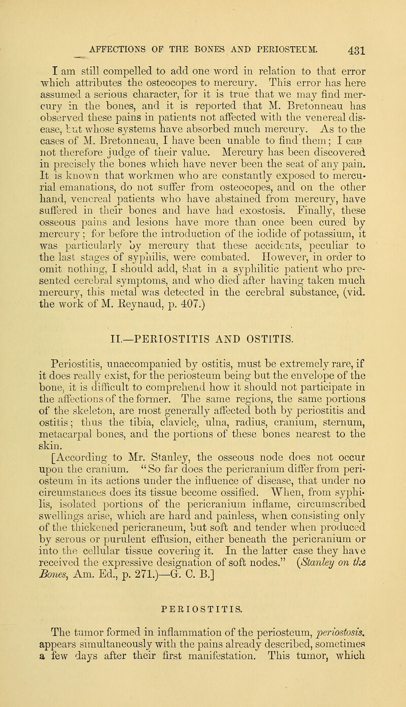 I am still compelled to add one word in relation to tliat error •wLicli attributes the osteocopes to mercury. This error has here assumed a serious character, for it is true that we may find mer- cury in the bones, and it is reported that M. Bretonneau has observed these pains in |)atients not affected with the venereal dis- ease, but whose systems have absorbed much mercury. As to the cases of M. Bretonneau, I have been unable to find them; I can not therefore judge of tiieir value. Mercury has been discovered in precisely the bones which have never been the seat of any pain. It is known that workmen who are constantly exposed to mercu- rial emanations, do not suffer from osteocopes, and on the other hand, venereal patients who have abstained from mercury, have suffered in their bones and have had exostosis. Finally, these osseous pains and lesions have more than once been cured by mercury; for before the introduction of the iodide of potassium, it was particularly hy mercury that these accidents, peculiar to the last stages of syphilis, were combated. However, in order to omit nothing, I should add, that in a syphilitic patient who pre- sented cerebral symptoms, and who died after having taken much mercury, this metal was detected in the cerebral substance, (vid. the work of M. E-eynaud, p. 407.) II.—PERIOSTITIS AND OSTITIS. Periostitis, unaccompanied by ostitis, must be extremely rare, if it does really exist, for the periosteum being but the envelope of the bonCj it is difficult to comprehend how it should not participate in the affections of the former. The same regions, the same portions of the skeleton, are most generally affected both by periostitis and ostitis; thus the tibia, claviclQ, ulna, radius, cranium, sternum, metacarpal bones, and the portions of these bones nearest to the skin, [According to Mr. Stanley, the osseous node does not occur upon the cranium.  So far does the pericranium differ from peri- osteum in its actions under the influence of disease, that under no circumstances does its tissue become ossified. When, from syphi- lis, isolated portions of the pericranium inflame, circumscribed swellings arise, which are hard and painless, when consisting only of the thickened pericraneum, but soft and tender when produced by serous or purulent effusion, either beneath the pericranium or into the cellular tissue covering it. In the latter case they have received the expressive designation of soft nodes. [Stanley on tlis Bones, Am. Ed., p. 271.)—G. C. B.] PERIOSTITIS. The tLimor formed in inflammation of the periosteum, periostosis. appears simultaneously with the pains already described, sometimes a few days after their first manifestation. This tumor, which