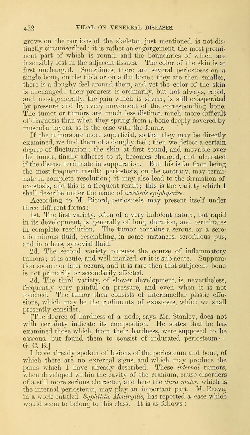 grows on tlie portions of tlie skeleton just mentioned, is not dis- tinctly circumscribed; it is rather an engorgement, the most promi- nent part of which is round, and the boundaries of which are insensibly lost in the adjacent tissues. The color of the skin is at first unchanged. Sometimes, there are several periostoses on a single bone, on the tibia or on a flat bone; they are then smallei, there is a doughy feel around them, and yet the color of the skin is unchanged; their progress is ordinarily, but not always, rapid, and, most generally, the pain which is severe, is still exasperated by pressure and by every movement of the corresponding bone. The tumor or tumors are much less distinct, much more diflEicult of diagnosis than when they spring from a bone deeply covered by muscular layers, as is the case with the femur. If the tumors are more superficial, so that they may be directly examined, we find them of a doughy feel; then we detect a certain degree of fluctuation; the skin at first sound, and movable over the tumor, finally adheres to it, becomes changed, and ulcerated if the disease terminate in suppuration. But this is far from being the most frequent result; periostosis, on the contrary, may termi- nate in complete resolution; it may also lead to the formation of exostosis, and this is a frequent result; this is the variety which I shall describe under the name of exostosis epiphysaire. According to M. Ricord, periostosis may present itself under three different forms: 1st. The first variety, often of a very indolent nature, but rapid in its development, is generally of long duration, and terminates in complete resolution. The tumor contains a serous, or a sero- albuminous fluid, resembling, in some instances, scrofulous pus, and in others, synovial fluid. 2d. The second variety pursues the course of inflammatory tumors ; it is acute, and well marked, or it is sub-acute. Suppura- tion sooner or later occurs, and it is rare then that subjacent bone is not primarily or secondarily affected. Zdi. The third variety, of slower development, is, nevertheless, frequently very painful on pressure, and even when it is not touched. The tumor then consists of interlamellar plastic effu- sions, which may be the rudiments of exostoses, which we shall presently consider. [The degree of hardness of a node, says Mr. Stanley, does not with certainty indicate its composition. He states that he has examined those which, from their hardness, were supposed to be osseous, but found them to consist of indurated periosteum - - G. C. B.] 1 have already spoken of lesions of the periosteum and bone, of which there are no external signs, and which may produce the pains which I have already described. These internal tumors, when developed within the cavity of the cranium, cause disorders of a still more serious character, and here the dura mater, which is the internal periosteum, may play an important part. M. Eeeve, in a work entitled, Syphilitic Meningitis, has reported a case which would seem to belong to this class. It is as follows :
