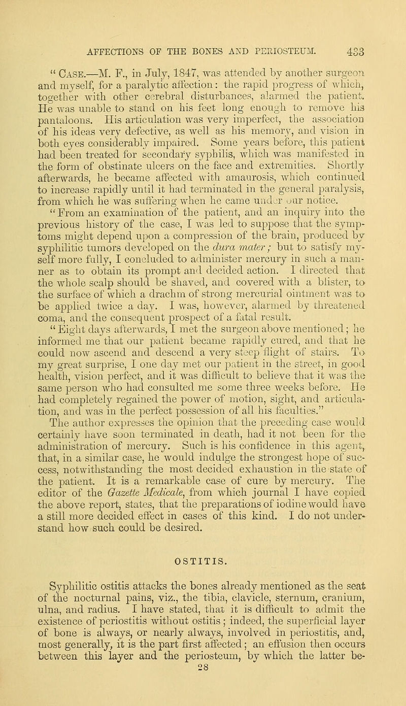  Case.—M. F,, in July, 1847, was attended by another surgeon and myself, for a paralytic affection: the rapid progress of which, together with other cerebral disturbances, alarmed the patient. He was unable to stand on his feet long enough to remove his pantaloons. His articulation was very imperfect, the association of his ideas very defective, as well as his memory, and vision in both eyes considerably impaired. Some years before, this patient had been treated for secondary syphihs, which was manifested in the form of obstinate ulcers on the face and extremities. Shortly afterwards, he became affected with amaurosis, which continued to increase rapidly until it had terminated in the general paralysis, from which he was suffering when he came under uar notice. ''From an examination of the patient, and an inquiry into the previous history of the case, I was led to suppose that the symp- toms might depend upon a compression of the brain, produced by syphilitic tumors developed on the dura mater; but to satisfy my- self more fully, I concluded to administer mercury in such a man- ner as to obtain its prompt and decided action. I directed that the whole scalp should be shaved, and covered with a blister, to the surface of which a drachm of strong mercurial ointment was to be applied twice a day. I was, however, alarmed by threatened coma, and the consequent prospect of a fatal result.  Eight days afterwards, I met the surgeon above mentioned; he informed me that our patient became rapidly cured, and that he could now ascend and descend a very steep flight of stairs. To^ my great surprise, I one day met our patient in the street, in good health, vision perfect, and it was difficult to believe that it was the- same person who had consulted me some three weeks before. He had completely regained the power of motion, sight, and articula- tion, and was in the perfect possession of all his faculties. The author expresses the opinion that the preceding case would certamly have soon terminated in death, had it not been for the- administration of mercury. Such is his confidence in this agent,, that, in a similar case, he would indulge the strongest hope of suc- cess, notwithstanding the most decided exhaustion in the state of the patient. It is a remarkable case of cure by mercury. The editor of the Gazette Medicale^ from which journal I have copied the above report, states, that the preparations of iodine would hav& a still more decided effect in cases of this kind. I do not under- stand how such could be desired. OSTITIS. Syphilitic ostitis attacks the bones already mentioned as the seat, of the nocturnal pains, viz., the tibia, clavicle, sternum, cranium, ulna, and radius. I have stated, that it is difficult to admit the existence of periostitis without ostitis ; indeed, the superficial layer of bone is always, or nearly always, involved in periostitis, and, most generally, it is the part first affected ; an effusion then occurs between this layer and the periosteum, by which the latter be- 28