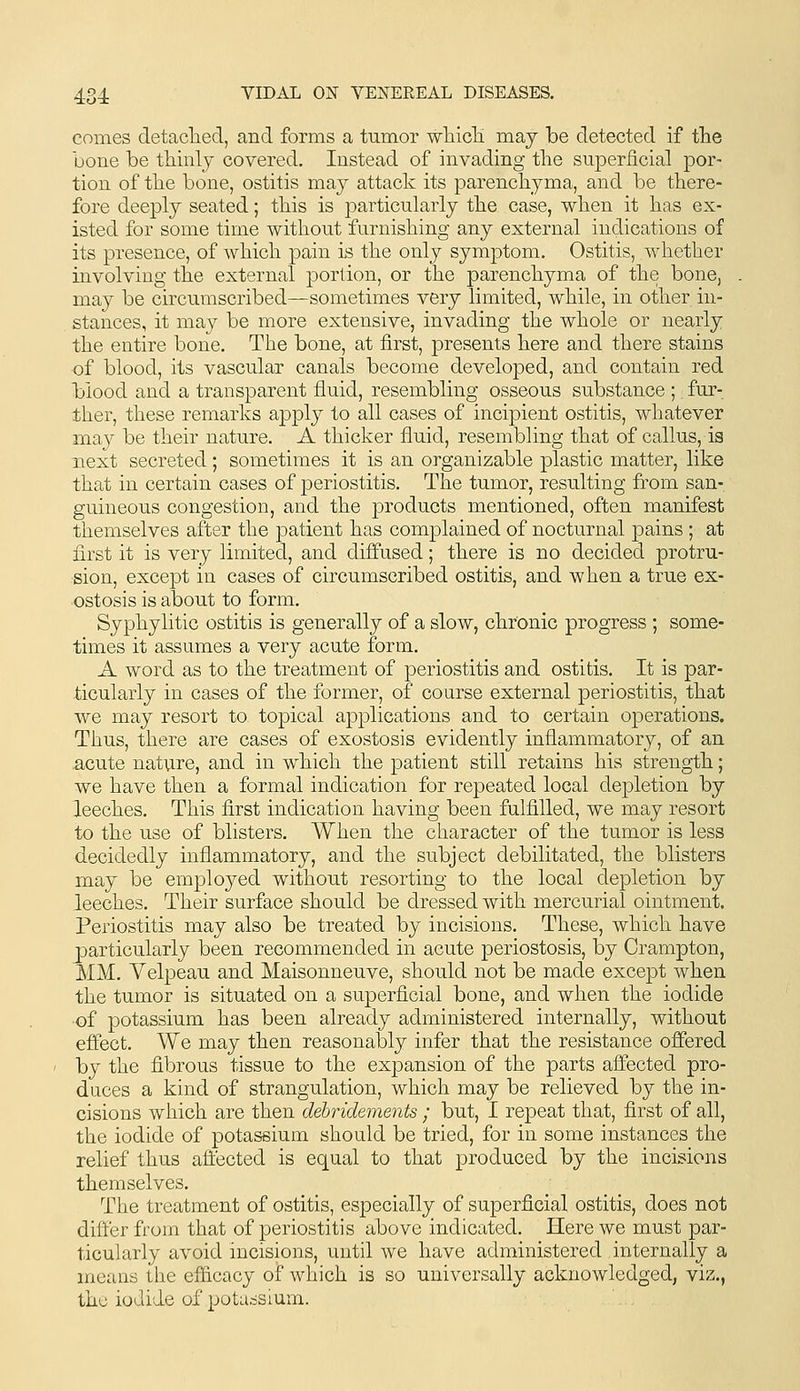 comes detaclied, and forms a tumor wliicTi maj be detected if the bone be thinly covered. Instead of invading tlie sujDeriicial por- tion of tbe bone, ostitis may attack its parencliyma, and be there- fore deeply seated; this is particularly the case, when it has ex- isted for some time without furnishing any external indications of its presence, of which pain is the only symptom. Ostitis, whether involving the external portion, or the parenchyma of the bone, may be circumscribed—sometimes very limited, while, in other in- stances, it may be more extensive, invading the whole or nearly the entire bone. The bone, at first, presents here and there stains of blood, its vascular canals become developed, and contain red blood and a transparent fluid, resembling osseous substance ;. fur- ther, these remarks apply to all cases of incipient ostitis, whatever may be their nature. A thicker fluid, resembling that of callus, is next secreted; sometimes it is an organizable plastic matter, like that in certain cases of periostitis. The tumor, resulting from san- guineous congestion, and the products mentioned, often manifest themselves after the patient has complained of nocturnal pains ; at first it is very limited, and diffused; there is no decided protru- sion, except in cases of circumscribed ostitis, and when a true ex- ostosis is about to form. Syphylitic ostitis is generally of a slow, chronic progress ; some- times it assumes a very acute form. A word as to the treatment of periostitis and ostitis. It is par- ticularly in cases of the former, of course external periostitis, that we may resort to topical applications and to certain operations. Thus, there are cases of exostosis evidently inflammatory, of an acute nature, and in which the patient still retains his strength; we have then a formal indication for repeated local depletion by leeches. This first indication having been fulfilled, we may resort to the use of blisters. When the character of the tumor is less decidedly inflammatory, and the subject debilitated, the blisters may be employed without resorting to the local depletion by leeches. Their surface should be dressed with mercurial ointment. Periostitis may also be treated by incisions. These, which have particularly been recommended in acute periostosis, by Crampton, MM. Yelpeau and Maisonneuve, should not be made except when the tumor is situated on a superficial bone, and when the iodide of potassium has been already administered internally, without effect. We may then reasonably infer that the resistance offered by the fibrous tissue to the expansion of the parts affected pro- duces a kind of strangulation, which may be relieved by the in- cisions which are then debridements ; but, I repeat that, first of all, the iodide of potassium should be tried, for in some instances the relief thus aftected is equal to that produced by the incisions themselves. The treatment of ostitis, especially of superficial ostitis, does not differ from that of periostitis above indicated. Here we must par- ticularly avoid incisions, until we have administered internally a means the efficacy of which is so universally acknowledged, viz., the iodide of potassium.
