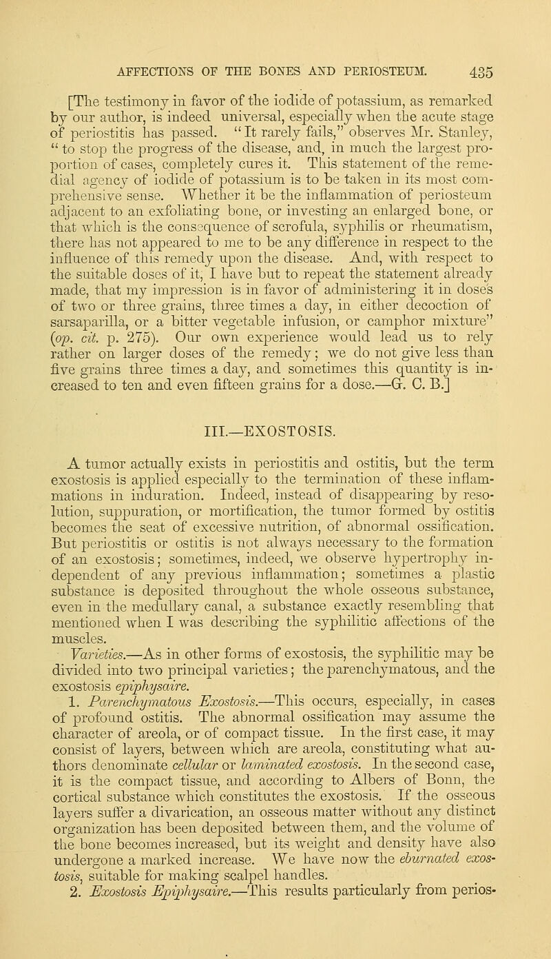 [The testimony in favor of tile iodide of potassium, as remarked by our author, is indeed universal, especially when the acute stage of periostitis has passed.  It rarely fails, observes Mr. Stanley,  to stop the progress of the disease, and, in much the largest pro- portion of cases, completely cures it. This statement of the reme- dial agency of iodide of potassium is to be taken in its most com- prehensive sense. Whether it be the inflammation of periosteum adjacent to an exfoliating bone, or investing an enlarged bone, or that which is the conssquence of scrofula, syphilis or rheumatism, there has not appeared to me to be any difference in respect to the influence of this remedy upon the disease. And, with respect to the suitable doses of it, I have but to repeat the statement already made, that my impression is in favor of administering it in doses of two or three grains, three times a day, in either decoction of sarsaparilla, or a bitter vegetable infusion, or camphor mixture (op. cit. p. 275). Our own experience would lead us to rely rather on larger doses of the remedy; we do not give less than five grains three times a day, and sometimes this quantity is in- creased to ten and even fifteen grains for a dose.—G. C. B.] III.—EXOSTOSIS. A tumor actually exists in periostitis and ostitis, but the term exostosis is applied especially to the termination of these inflam- mations in induration. Indeed, instead of disappearing by reso- lution, suppuration, or mortification, the tumor formed by ostitis becomes the seat of excessive nutrition, of abnormal ossification. But periostitis or ostitis is not always necessary to the formation of an exostosis; sometimes, indeed, we observe hypertrophy in- dependent of any previous inflammation; sometimes a plastic substance is deposited throughout the whole osseous substance, even in the medullary canal, a substance exactly resembling that mentioned when I was describing the syphilitic affections of the muscles. Varieties.—As in other forms of exostosis, the syphilitic may be divided into two principal varieties; the parenchymatous, and the exostosis epiphysaire. 1. Parenchymatous Exostosis.—This occurs, especially, in cases of profound ostitis. The abnormal ossification may assume the character of areola, or of compact tissue. In the first case, it may consist of layers, between which are areola, constituting what au- thors denominate cellular or laminated exostosis. In the second case, it is the compact tissue, and according to Albers of Bonn, the cortical substance which constitutes the exostosis. If the osseous layers suffer a divarication, an osseous matter without any distinct organization has been deposited between them, and the volume of the bone becomes increased, but its weight and density have also undergone a marked increase. We have now the eburnated exos- tosis^ suitable for making scalpel handles. 2. Exostosis Epiphysaire.—This results particularly from perios-