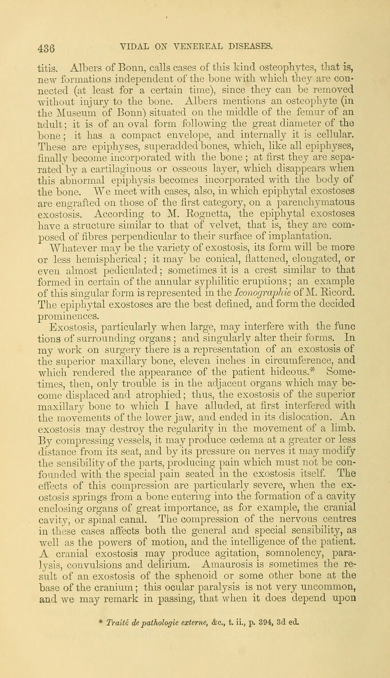 titis. Albers of Bonn, calls cases of this kind osteophytes, that is, new formations independent of the bone with which they are con- nected (at least for a certain time), since they can be removed without injury to the bone. Albers mentions an osteophyte (in the Museum of Bonn) situated on the middle of the femur of an adult; it is of an oval form following the great diameter of the bone; it has a compact envelope, and internally it is cellular. These are epiphyses, superadded bones, which, like all epiphyses, finally become incorporated with the bone ; at first they are sepa- rated by a cartilaginous or osseous layer, which disappears when this abnormal epiphysis becomes incorporated with the body of the bone. We meet with cases, also, in which epiphytal exostoses are engrafted on those of the first category, on a parenchymatous exostosis. According to M. Eognetta, the epiphytal exostoses have a structure similar to that of velvet, that is, they are com- posed of fibres perpendicular to their surface of implantation. Whatever may be the variety of exostosis, its form will be more or less hemispherical; it may be conical, flattened, elongated, or even almost pediculated; sometimes it is a crest similar to that formed in certain of the annular syphilitic eruptions; an example of this singular form is represented in the Iconographie of M. Eicord, The epiphytal exostoses are the best defined, and form the decided prominences. Exostosis, particularly when large, may interfere with the func tions of surrounding organs ; and singularly alter their forms. In my work on surgery there is a representation of an exostosis of the superior maxillary bone, eleven inches in circumference, and which rendered the appearance of the patient hideous.* Some- times, then, only trouble is in the adjacent organs which may be- come displaced and atrophied; thus, the exostosis of the superior maxillary bone to which I have alluded, at first interfered with the movements of the lower jaw, and ended in its dislocation. An exostosis may destroy the regularity in the movement of a limb. By com|)ressing vessels, it may produce oedema at a greater or less distance from its seat, and by its pressure on nerves it may modify the sensibility of the parts, producing pain which must not be con- founded with the special pain seated in the exostosis itself. The efiects of this compression are particularly severe, when the ex- ostosis springs from a bone entering into the formation of a cavity enclosing organs of great importance, as for example, the cranial cavity, or spinal canal. The compression of the nervous centres in these cases affects both the general and special sensibility, as well as the powers of motion, and the intelligence of the patient. A cranial exostosis may produce agitation, somnolency, para- lysis, convulsions and delirium. Amaurosis is sometimes the re- sult of an exostosis of the sphenoid or some other bone at the base of the cranium; this ocular paralysis is not very uncommon, and we may remark in passing, that when it does depend upon * Traite, de pathologic externe, &c., t. ii., p. 394, 3d ecL