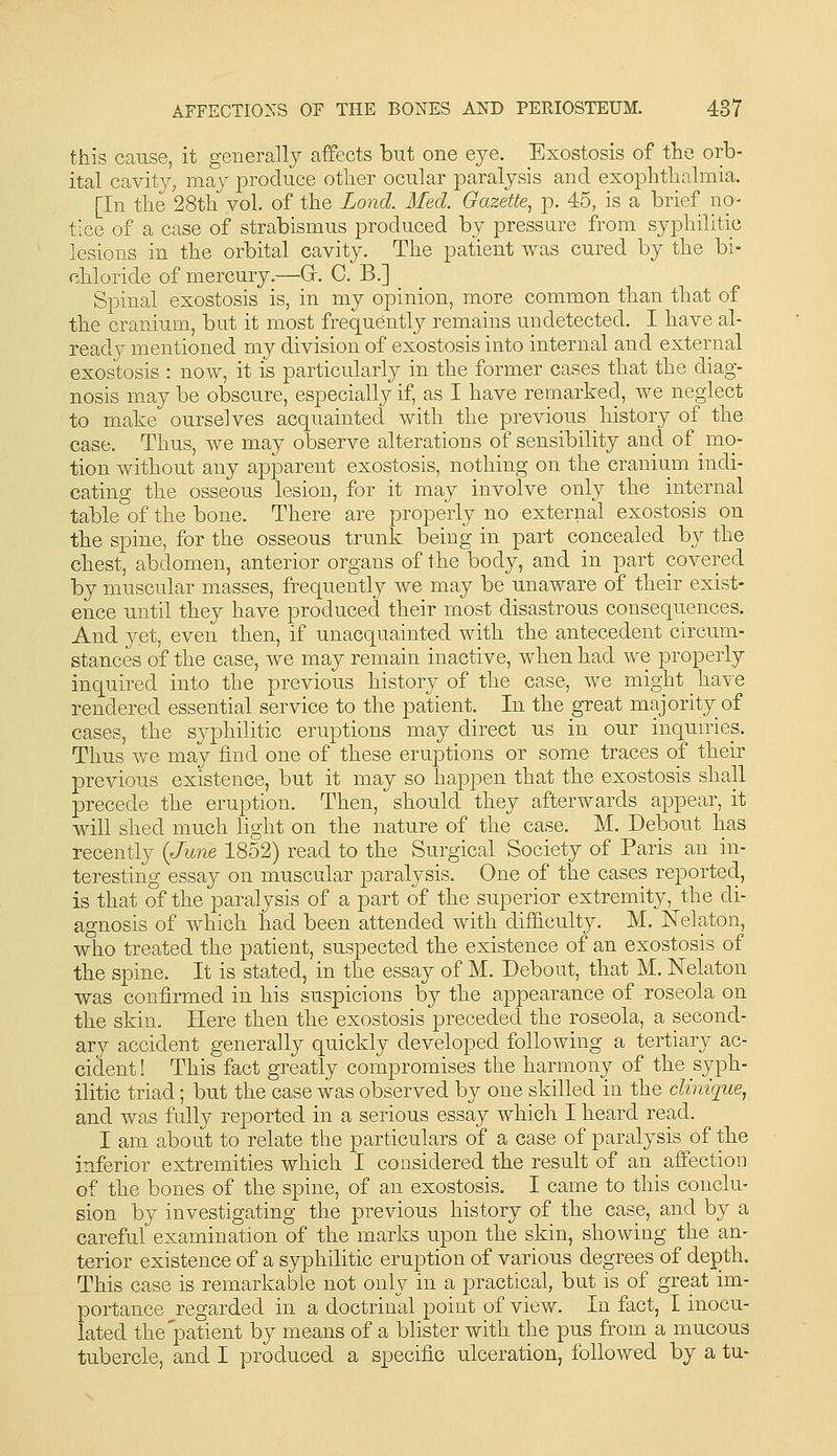 this cause, it generally affects but one eye. Exostosis of tlie orb- ital cavity, may produce other ocular paralysis and exophthalmia. [In the 28th vol. of the Lond. Med. Gazette^ p. 45, is a brief no- tice of a case of strabismus produced by pressure from syphilitic lesions in the orbital cavity. The patient was cured by the bi- chloride of mercury.—^Gr. C. B.] Spinal exostosis is, in my opinion, more common than that of the cranium, but it most frequently remains undetected. I have al- ready mentioned my division of exostosis into internal and external exostosis : now, it is particularly in the former cases that the diag- nosis may be obscure, especially if, as I have remarked, we neglect to make ourselves acquainted with the previous history of the case. Thus, we may observe alterations of sensibility and of mo- tion without any apparent exostosis, nothing on the cranium indi- cating the osseous lesion, for it may involve only the internal table of the bone. There are properly no external exostosis on the spine, for the osseous trunk being in part concealed by tlie chest, abdomen, anterior organs of the body, and in part covered by muscular masses, frequently we may be unaware of their exist- ence until they have produced their most disastrous consequences. And 3^et, even then, if unacquainted with the antecedent circum- stances of the case, we may remain inactive, when had we properly inquired into the previous history of the case, we might have rendered essential service to the patient. In the great majority of cases, the syphilitic eruptions may direct us in our inqunies. Thus we may find one of these eruptions or some traces of their previous existence, but it may so happen that the exostosis shall precede the eruption. Then, should they afterwards appear, it will shed much light on the nature of the case. M. Debout has recently {June 1852) read to tbe Surgical Society of Paris an in- teresting essay on muscular paralysis. One of the cases reported, is that of the paralysis of a part of the superior extremity, the di- agnosis of which had been attended with difficulty. M. Nelaton, who treated the patient, suspected the existence of an exostosis of the spine. It is stated, in the essay of M. Debout, that M. Nelaton was confirmed in his suspicions by the appearance of roseola on the skin. Here then the exostosis preceded the roseola, a second- ary accident generally quickly developed following a tertiary ac- cident ! This fact greatly compromises the harmony of the syph- ilitic triad; but the case was observed by one skilled in the climque, and was fully reported in a serious essay which I heard read. I am about to relate the particulars of a case of paralysis of tke inferior extremities which I considered the result of an affection of the bones of the spine, of an exostosis. I came to this conclu- sion by investigating the previous history of the case, and by a careful examination of the marks upon the skin, showing the an- terior existence of a syphilitic eruption of various degrees of depth. This case is remarkable not only in a practical, but is of great im- portance regarded in a doctrinal point of view. In fact, I inocu- lated the patient by means of a blister with the pus from a mucous tubercle, and I produced a specific ulceration, followed by a tu-