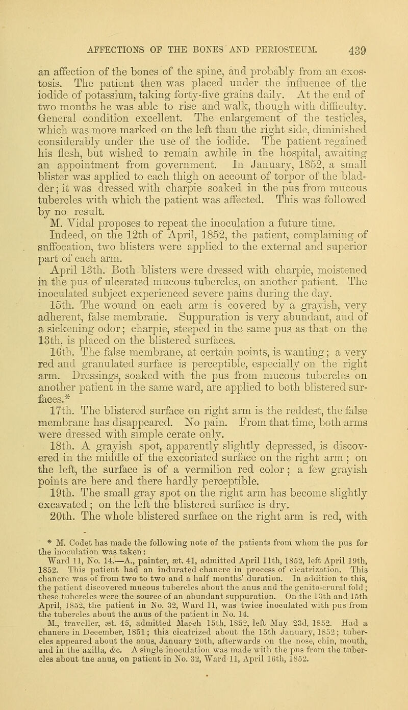an affection of tlie bones of tlie spine, and probably from an exos- tosis. The patient then was placed under the inflnence of the iodide of potassium, taking forty-five grains daily. At the end of two months he was able to rise and walk, though with difficulty. General condition excellent. The enlargement of the testicles, which was more marked on the left than the right side, diminished considerably under the use of the iodide. The patient regained his flesh, but wished to remain awhile in tlie hospital, awaiting an appointment from government. In January, 1852, a small blister was ajoplied to each thigh on account of torpor of the blad- der ; it was dressed with charpie soaked in the pus from mucous tubercles with which the patient was affected. This was followed by no result. M. Vidal proposes to repeat the inoculation a future time. Indeed, on the 12th of April, 1852, the patient, complaining of suffocation, two blisters were applied to the external and superior part of each arm. April 13th. Both blisters were dressed with charpie, moistened in the pus of ulcerated mucous tubercles, on another patient. The inoculated subject experienced severe pains during the day. 15th. The wound on each arm is covered by a grayish, very adherent, false membrane. Suppuration is very abundant, and of a sickening odor; charpie, steeped in the same pus as that on the 13th, is placed on the blistered surfaces. 16th. The false membrane, at certain points, is wanting; a very red and granulated surface is perceptible, especially on the right arm. Dressings, soaked with the pus from mucous tubercles on another patient in the same ward, are applied to both blistered sur- faces.'^ 17th. The blistered surface on right arm is the reddest, the false membrane has disappeared. No pain. From that time, both arms were dressed with simple cerate only. 18th. A grayish spot, apparently slightly depressed, is discov- ered in the middle of the excoriated surface on the right arm ; on the left, the surface is of a vermilion red color; a few grayish points are here and there hardly perceptible. 19th. The small gray spot on the right arm has become slightly excavated ; on the left the blistered surface is dry. 20th. The whole blistered surface on the right arm is red, with * M. Codet has made the following note of the patients from whom the pus for the inoculation was taken: Ward 11, No. 14.—A., painter, set. 41, admitted April 11th, 1852, left April 19th, 1852. This patient had an indurated chancre in process of cicatrization. This chancre was of from two to two and a half months' duration. In addition to this, the patient discovered mucous tubercles about the anus and the genito-crural fold; these tubercles Avere the source of an abundant suppuration. On the 13th and 16th April, 1852, the patient in No. 32, Ward 11, was twice inoculated with pus from the tubercles about the anus of the patient in No. 14. M., traveller, set. 45, admitted March 15th, 1852, left May 23d, 1852. Had a chancre in December, 1851; this cicatrized about the 15th January, 1852; tuber- cles appeared about the anus, January 20th, afterwards on the nose, chin, mouth,, and in the axilla, &c. A single inoculation was made with the pus from the tuber- cles about tne anus, on patient in No. 32, Ward 11, April 16th, 1852.