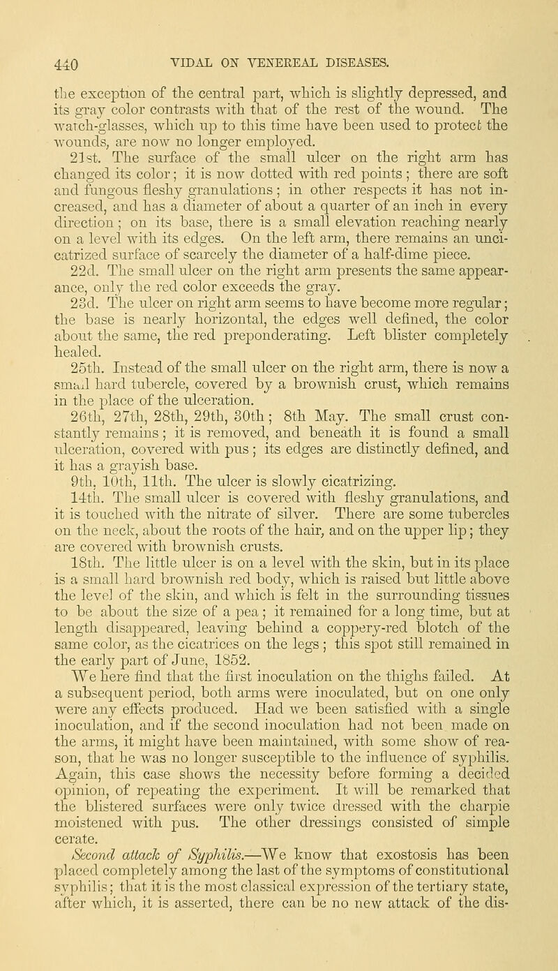 the exception of the central part, which is slightly depressed, and its gray color contrasts with that of the rest of the wound. The watch-glasses, which np to this time have been used to protect the wounds, are now no longer employed. 21st. The surface of the small ulcer on the right arm has changed its color; it is now dotted with red points ; there are soft and fungous fleshy granulations; in other respects it has not in- creased, and has a diameter of about a quarter of an inch in every direction ; on its base, there is a small elevation reaching nearly on a level with its edges. On the left arm, there remains an unci- catrized surface of scarcely the diameter of a half-dime piece. 22d. The small ulcer on the right arm presents the same appear- ance, only the red color exceeds the gray. 23d. The ulcer on right arm seems to have become more regular; the base is nearly horizontal, the edges well defined, the color about the same, the red preponderating. Left blister completely healed. 25th. Instead of the small ulcer on the right arm, there is now a smad hard tubercle, covered by a brownish crust, which remains in the place of the ulceration. 26th, 27th, 28th, 29th, SOth; 8th May. The small crust con- stantly remains; it is removed, and beneath it is found a small ulceration, covered with pus ; its edges are distinctly defined, and it has a grayish base. 9th, lOth, 11th, The ulcer is slowly cicatrizing. 14th. The small ulcer is covered with fleshy granulations, and it is touched with the nitrate of silver. There are some tubercles on the neck, about the roots of the hair, and on the upper lip; they are covered with brownish crusts. 18th, The little ulcer is on a level with the skin, but in its place is a small hard brownish red body, which is raised but little above the level of the skin, and which is felt in the surrounding tissues to be about the size of a pea ; it remained for a long time, but at length disappeared, leaving behind a coppery-red blotch of the same color, as the cicatrices on the legs ; this spot still remained in the early part of June, 1852. We here find that the first inoculation on the thighs failed. At a subsequent period, both arms were inoculated, but on one only were any effects produced. Had we been satisfied with a single inoculation, and if the second inoculation had not been made on the arms, it might have been maintained, with some show of rea- son, that he was no longer susceptible to the influence of syphilis. Again, this case shows the necessity before forming a decided opinion, of repeating the experiment. It will be remarked that the blistered surfaces were only twice dressed with the charpie moistened with pus. The other dressings consisted of simple cerate. Second attack of Syphilis.—We know that exostosis has been placed completely among the last of the symptoms of constitutional syphilis; that it is the most classical expression of the tertiary state, after which, it is asserted, there can be no new attack of the dis-