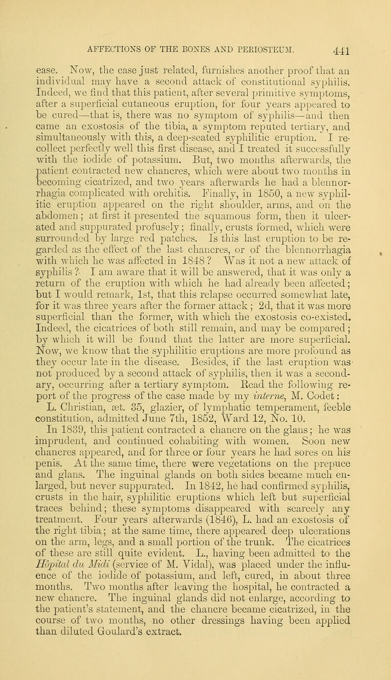 ease. Now, the case just related, furnislies another proof that an individnal may have a second attack of constitutional syphilis. Indeed, we find that this patient, after several primitive symptoms, after a superficial cutaneous eruption, for four years appeared to be cured—that is, there was no symptom of syphilis—and then came an exostosis of the tibia, a symptom reputed tertiary, and simultaneously with this, a deep-seated syphilitic eruption. I re- collect perfectly well this first disease, and I treated it successfully with the iodide of potassium. But, two months afterwards, the patient contracted new chancres, which were about two months in becoming cicatrized, and two years afterwards he had a blennor- rhagia complicated with orchitis. Finally, in 1850, a new syphil- itic eruption appeared on the right shoulder, arms, and on the abdomen; at first it presented the squamous form, then it ulcer- ated and suppurated profusely; finally, crusts formed, which were surrounded by large red patches. Is this last eruption to be re- garded as the effect of the last chancres, or of the blennorrhagia with which he was affected in 18-18 ? Was it not a new attack of syphilis ?■ I am aware that it will be answered, that it was only a return of the eruption with which he had already been affected; but I would remark, 1st, that this relapse occurred somewhat late, for it was three years after the former attack; 2d, that it was more superficial than the former, with which the exostosis co-existed. Indeed, the cicatrices of both still remain, and may be compared; by which it will be found that the latter are more superficial. Now, we know that the syphilitic eruptions are more profound as they occur late in the disease. Besides, if the last eruption waS' not produced by a second attack of syphilis, then it was a second- ary, occurring after a tertiary symptom. Head the following re- port of the progress of the case made by my interne^ M. Codet: L. Christian, get. 85, glazier, of lym]3hatic temperament, feeble constitution, admitted June 7th, 1852, Ward 12, No. 10. In 1839, this patient contracted a chancre on the glans; he was imprudent, and continued cohabiting with women. Soon new chancres appeared, and for three or four years he had sores on his penis. At the same time, there were vegetations on the prepuce and glans. The inguinal glands on both sides became much en- larged, but never suppurated. In 1812, he had confirmed syphilis, crusts in the hair, syphilitic eruptions which left but superficial traces behind; these symptoms disappeared with scarcely any treatment. Four years afterwards (1846), L. had an exostosis of the right tibia.; at the same time, there appeared deep ulcerations on the arm, legs, and a small portion of the trunk. The cicatrices of these are still quite evident. L., having been admitted to the Hojntal du Midi (service of M. Vidal), was placed under the influ- ence of the iodide of potassium, and left, cured, in about three months. Two months after leaving the hospital, he contracted a new chancre. The inguinal glands did not enlarge, according to the patient's statement, and the chancre became cicatrized, in the course of two months, no other dressings having been applied than diluted Goulard's extract.