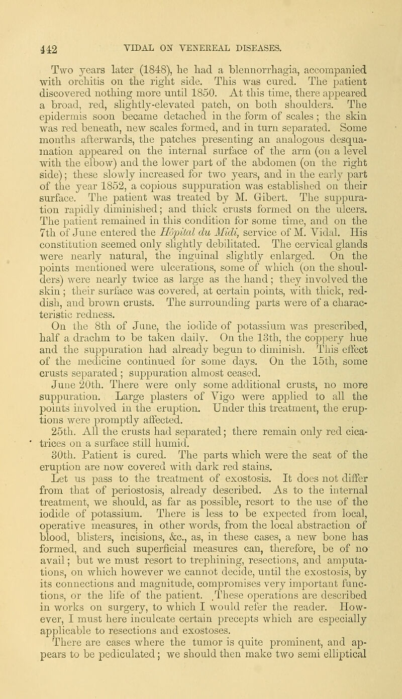 Two years later (1848), lie had a blennorrhagia, accompanied •with orchitis on the right side. This was cured. The patient discovered nothing more until 1850. At this time, there appeared a broad, red, slightly-elevated patch, on both shoulders. The epidermis soon became detached in the form of scales ; the skin was red beneath, new scales formed, and in turn separated. Some months afterwards, the patches presenting an analogous desqua- mation appeared on the internal surface of the arm (on a level with the elbow) and the lower part of the abdomen (on the right side); these slowly increased for two years, and in the early part of the year 1852, a copious suppuration was established on tlieir surface. The patient was treated by M. Gibert. The suppura- tion rapidly diminished; and thick crusts formed on the ulcers. The patient remained in this condition for some time, and on the 7th of June entered the Hopital du Midi, service of M. Yidal. His constitution seemed only slightly debilitated. The cervical glands were nearly natural, the inguinal slightly enlarged. On the points mentioned were ulcerations, some of which (on the shoul- ders) were nearly twice as large as the hand; they involved the skin ; their surface was covered, at certain points, with thick, red- dish, and brown crusts. The surrounding parts were of a charac- teristic redness. On the 8th of June, the iodide of potassium was prescribed, half a drachm to be taken daily. On the 13th, the coppery hue and the suppuration had already begun to diminish. This effect of the medicine continued for some days. On the 15th, some crusts separated ; suppuration almost ceased. June 20th. Tiiere were only some additional crusts, no more suppuration. Large plasters of Vigo were applied to all the points involved in the eruption. Under this treatment, the erup- tions were promptly affected. 25th. All the crusts had separated; there remain only red cica- trices on a surface still humid. 80th. Patient is cured. The parts which were the seat of the eruption are now covered with dark red stains. Let us pass to the treatment of exostosis. It does not differ from that of periostosis, already described. As to the internal treatment, we should, as far as possible, resort to the use of the iodide of potassium. There is less to be expected from local, operative measures, in other words, from the local abstraction of blood, blisters, incisions, &c., as, in these cases, a new bone has formed, and such superficial measures can, therefore, be of no avail; but we must resort to trephining, resections, and amputa- tions, on which however we cannot decide, until the exostosis, by its connections and magnitude, compromises very important func- tions, or the life of the patient. , These operations are described in works on surgery, to which I would refer the reader. How- ever, I must here inculcate certain precepts which are especially applicable to resections and exostoses. There are cases where the tumor is quite prominent, and ap- pears to be pediculated; we should then make two semi elliptical