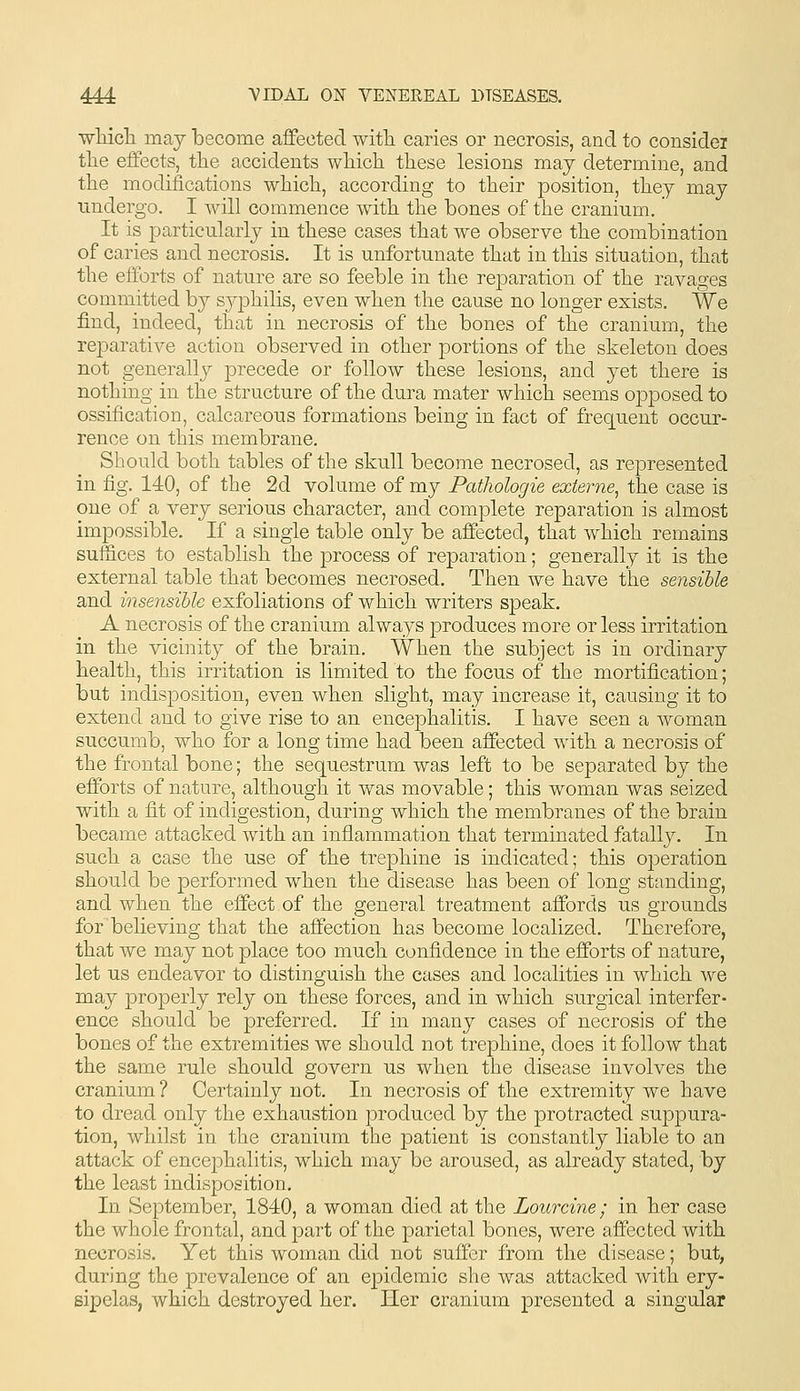 ■wMcli may become affected witli caries or necrosis, and to considei tlie effects, tlie accidents wliich tliese lesions may determine, and tlie modifications which, according to their position, they may undergo. I will commence with the bones of the cranium. It is particularly in these cases that we observe the combination of caries and necrosis. It is unfortunate that in this situation, that the efforts of nature are so feeble in the reparation of the ravages committed by S3q3hilis, even when the cause no longer exists. We find, indeed, that in necrosis of the bones of the cranium, the reparative action observed in other portions of the skeleton does not generally precede or follow these lesions, and yet there is nothing in the structure of the dura mater which seems opposed to ossification, calcareous formations being in fact of frequent occur- rence on this membrane. Should both tables of the skull become necrosed, as represented in fig, 140, of the 2d volume of my Pathologie externe, the case is one of a very serious character, and complete reparation is almost impossible. If a single table only be affected, that which remains suffices to establish the process of reparation; generally it is the external table that becomes necrosed. Then we have the sensible and insensible exfoliations of which writers speak. A necrosis of the cranium always produces more or less irritation in the vicinity of the brain. When the subject is in ordinary health, this irritation is limited to the focus of the mortification; but indisposition, even when slight, may increase it, causing it to extend and to give rise to an encephalitis. I have seen a woman succumb, who for a long time had been affected with a necrosis of the frontal bone; the sequestrum was left to be separated by the efforts of nature, although it was movable; this woman was seized with a fit of indigestion, during which the membranes of the brain became attacked with an inflammation that terminated fatally. In such a case the use of the trephine is indicated; this operation should be performed when the disease has been of long standing, and when the effect of the general treatment affords us grounds for believing that the affection has become localized. Therefore, that we may not place too much confidence in the efforts of nature, let us endeavor to distinguish the cases and localities in which we may properly rely on these forces, and in which surgical interfer- ence should be preferred. If in many cases of necrosis of the bones of the extremities we should not trephine, does it follow that the same rule should govern us when the disease involves the cranium ? Certainly not. In necrosis of the extremity we have to dread only the exhaustion produced by the protracted suppura- tion, whilst in the cranium the patient is constantly liable to an attack of encephalitis, which may be aroused, as already stated, by the least indisposition. In September, 1840, a woman died at the Lourcine; in her case the whole frontal, and part of the parietal bones, were affected with necrosis. Yet this woman did not suffer from the disease; but, during the prevalence of an epidemic she was attacked with ery- sipelas, which destroyed her. Her cranium presented a singular