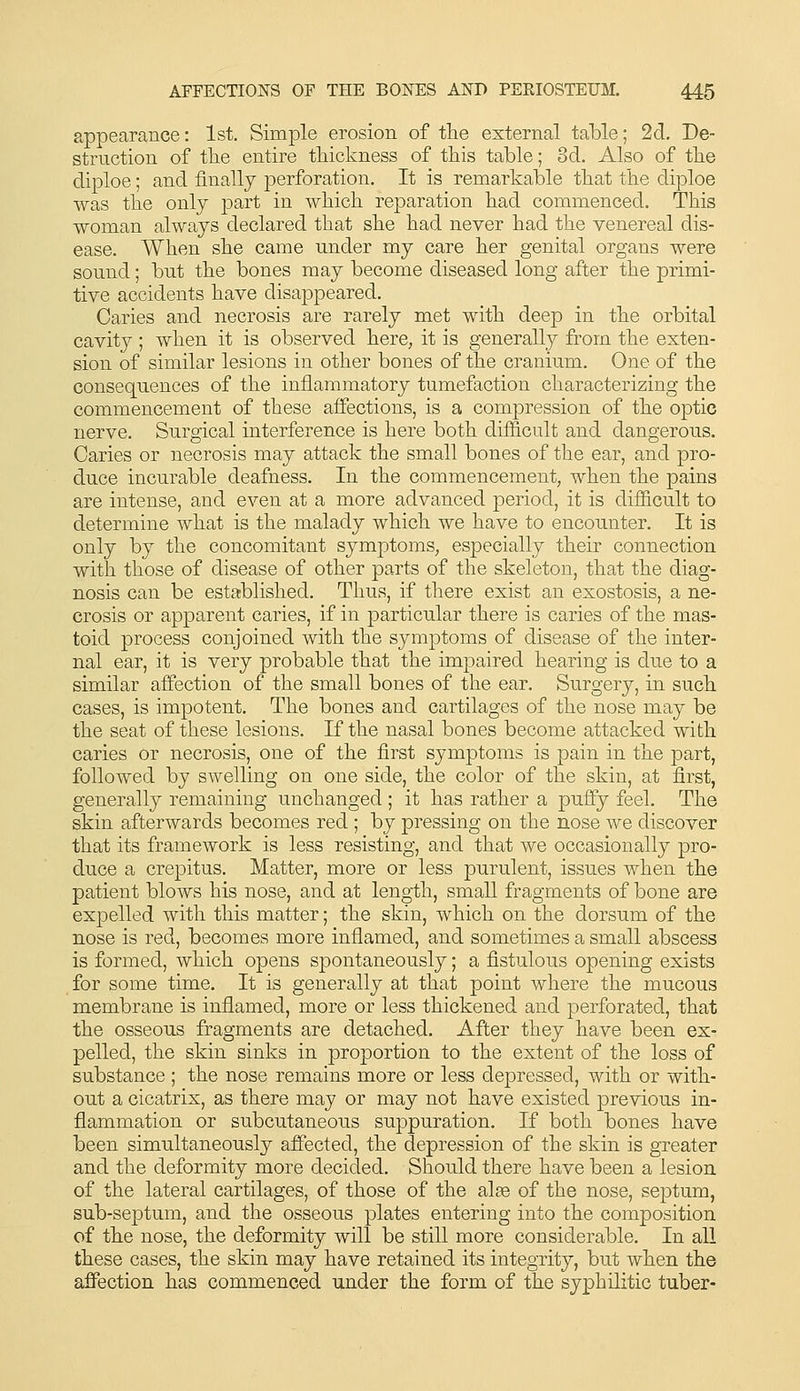 appearance: 1st. Simple erosion of tlie external table; 2d. De- struction of tlie entire tliickness of tliis table; 3d. Also of tlie diploe; and finally perforation. It is remarkable tliat tbe diploe was the only part in wbich reparation had commenced. This woman always declared that she had never had the venereal dis- ease. When she came under my care her genital organs were sound; but the bones may become diseased long after the primi- tive accidents have disappeared. Caries and necrosis are rarely met with deep in the orbital cavity; when it is observed here, it is generally from the exten- sion of similar lesions in other bones of the cranium. One of the consequences of the inflammatory tumefaction characterizing the commencement of these affections, is a compression of the optic nerve. Surgical interference is here both difficult and dangerous. Caries or necrosis may attack the small bones of the ear, and pro- duce incurable deafness. In the commencement, when the pains are intense, and even at a more advanced period, it is difficult to determine what is the malady which we have to encounter. It is only by the concomitant symptoms, especially their connection with those of disease of other parts of the skeleton, that the diag- nosis can be established. Thus, if there exist an exostosis, a ne- crosis or apparent caries, if in particular there is caries of the mas- toid process conjoined with the symptoms of disease of the inter- nal ear, it is very probable that the impaired hearing is due to a similar affection of the small bones of the ear. Surgery, in such cases, is impotent. The bones and cartilages of the nose may be the seat of these lesions. If the nasal bones become attacked with caries or necrosis, one of the first symptoms is pain in the part, followed by swelling on one side, the color of the skin, at first, generally remaining unchanged ; it has rather a puffy feel. The skin afterwards becomes red ; by pressing on the nose we discover that its framework is less resisting, and that we occasionally pro- duce a crepitus. Matter, more or less purulent, issues when the patient blows his nose, and at length, small fragments of bone are expelled with this matter; the skin, which on the dorsum of the nose is red, becomes more inflamed, and sometimes a small abscess is formed, which opens spontaneously; a fistulous opening exists for some time. It is generally at that point where the mucous membrane is inflamed, more or less thickened and perforated, that the osseous fragments are detached. After they have been ex- pelled, the skin sinks in proportion to the extent of the loss of substance ; the nose remains more or less depressed, with or with- out a cicatrix, as there may or may not have existed previous in- flammation or subcutaneous suppuration. If both bones have been simultaneously affected, the depression of the skin is greater and the deformity more decided. Should there have been a lesion of the lateral cartilages, of those of the alae of the nose, septum, sub-septum, and the osseous plates entering into the composition of the nose, the deformity will be still more considerable. In all these cases, the skin may have retained its integrity, but when the affection has commenced under the form of the syphilitic tuber-