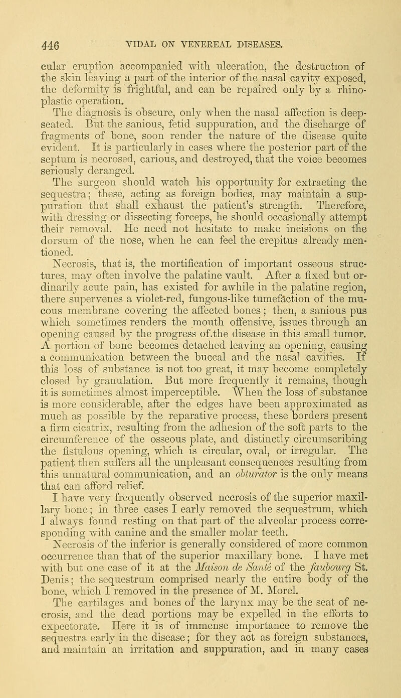 ciilar eruption accompanied witli ulceration, tlie destruction of tTie skin leaving a part of the interior of tlie nasal cavity exposed, the deformity is frightful, and can be repaired only by a rhino- plastic operation. The diagnosis is obscure, only when the nasal affection is deep- seated. But the sanious, fetid suppuration, and the discharge of fi'agments of bone, soon render the nature of the disease quite evident. It is particularly in cases where the posterior part of the septum is necrosed, carious, and destroyed, that the voice becomes seriously deranged. The surgeon should watch his opportunity for extracting the sequestra; these, acting as foreign bodies, may maintain a sup- puration that shall exhaust the patient's strength. Therefore, with dressing or dissecting forceps, he should occasionally attempt their removal. He need not hesitate to make incisions on the dorsum of the nose, when he can feel the crepitus already men- tioned. Necrosis, that is, the mortification of important osseous struc- tures, may often involve the palatine vault. After a fixed but or- dinarily acute pain, has existed for awhile in the palatine region, there supervenes a violet-red, fungous-like tumefaction of the mu- cous membrane covering the affected bones ; then, a sanious pus which sometimes renders the mouth offensive, issues through an opening caused by the progress of.the disease in this small tumor. A portion of bone becomes detached leaving an opening, causing a communication between the buccal and the nasal cavities. If this loss of substance is not too great, it may become completely closed by granulation. But more frequently it remains, though it is sometimes almost imperceptible. When the loss of substance is more considerable, after the edges have been approximated as much as possible by the reparative process, these borders present a firm cicatrix, resulting from the adhesion of the soft parts to the circumference of the osseous plate, and distinctly circumscribing the fistulous opening, which is circular, oval, or irregular. The patient then suffers all the unpleasant consequences resulting from this unnatural communication, and an obturator is the only means that can afford relief. I have very frequently observed necrosis of the superior maxil- lary bone; in three cases I early removed the sequestrum, which I always found resting on that part of the alveolar process corre- sponding with canine and the smaller molar teeth. Necrosis of the inferior is generally considered of more common occurrence than that of the superior maxillary bone. I have met with but one case of it at the Maison de Sante of the faubourg St. Denis; the sequestrum comprised nearly the entire body of the bone, which I removed in the presence of M. Morel. The cartilages and bones of the larynx may be the seat of ne- crosis, and the dead portions may be expelled in the efforts to expectorate. Here it is of immense importance to remove the sequestra early in the disease; for they act as foreign substances, and maintain an irritation and suppuration, and in many cases