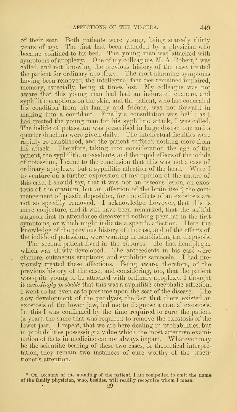 of their seat. Both patients were young, being scarcely thirty years of age. The first had been attended by a physician who became confined to his bed. The young man Avas attacked with symptoms of apoplexy. One of my colleagues, M. A. Eobert,* was called, and not knowing the previous history of the case, treated the patient for ordinary apoplexy. The most alarming symptoms having been removed, the intellectual faculties remained impaired, memory, especially, being at times lost. My colleague was not aware that this young man had had an indurated chancre, and syphilitic eruptions on the skin, and the patient, who had concealed his condition from his family and friends, was not forward in making him a confidant. Finally a consultation was held; as I had treated the young man for his syphilitic attack, I was called. The iodide of potassium was prescribed in large doses; one and a quarter drachms were given daily. The intellectual faculties were rapidly re-established, and the patient suffered nothing more from his attack. Therefore, taking into consideration the age of the patient, the syphilitic antecedents, and the rapid effects of the iodide of potassium, I came to the conclusion that this was not a case of ordinary apoplexy, bat a syphilitic affection of the head. Were I to venture on a further expression of my opinion of the nature of this case, I should say, that it was not an osseous lesion, an exos- tosis of the cranium, but an affection of the brain itself, the com- mencement of plastic deposition, for the effects of an exostosis are not so speedily removed. I acknowledge, however, that this is mere conjecture, and it will have been remarked, that the skilful surgeon first in attendance discovered nothing peculiar in the first symptoms, or which might indicate a specific affection. Here the knowledge of the previous history of the case, and of the effects of the iodide of potassium, were wanting in establishing the diagnosis.. The second patient lived in the suburbs. He had hemiplegia, which was slowly developed. The antecedents in his case were chancre, cutaneous eruptions, and syphilitic sarcocele. I had pre- viously treated these affections. Being aware, therefore, of the previous history of the case, and considering, too, that the patient was quite young to be attacked with ordinary apoplexy, I thought it exceedingly probable that this was a syphilitic encephalic affection.. I went so far even as to presume upon the seat of the disease. The slow development of the paralysis, the fact that there existed an exostosis of the lower jaw, led me to diagnose a cranial exostosis. In this I was confirmed by the time required to cure the patient (a year), the same that was required to remove the exostosis of the lower jaw. I repeat, that we are here dealing in probabilities, but in probabilities possessing a value which the most attentive exami- nation of facts in medicine cannot always impart. Whatever may be the scientific bearing of these two cases, or theoretical interpret tation, they remain two instances of cure worthy of the practi- tioner's attention. * On account of the standing of the patient, I am compelled to omit the name: of the family physician, who, besides, will readily reooguize whom I mean. 5i9