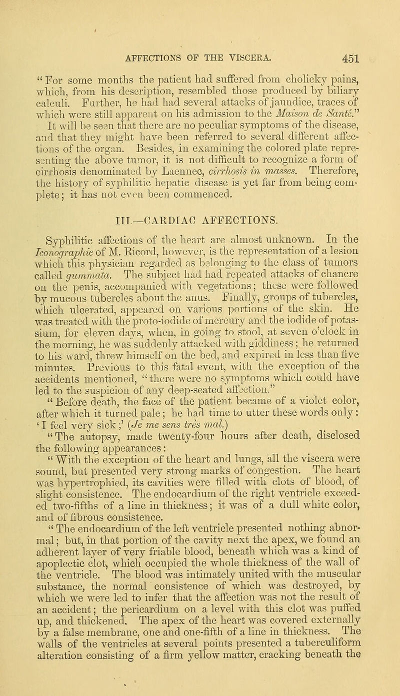  For some months the patient had suffered from cholickj pains, which, from his description, resembled those produced bj biliary calculi. Further, he had had several attacks of jaundice, traces of which were still apparent on his admission to the Maison de Sante.^^ It will be seen that there are no peculiar symptoms of the disease, and that they might have been referred to several different affec- tions of the organ. Besides, in examining the colored plate repre- senting the above tumor, it is not dif&cult to recognize a form of cirrhosis denominated by Laennec, cirrhosis in masses. Therefore, the history of syphilitic hepatic disease is yet far from being com- plete; it has not even been commenced. Ill—CARDIAC AFFECTIONS. Syphilitic affections of the heart are almost unknown. In the Iconographie of M. Kicord, however, is the representation of a lesion which this physician regarded as belonging to the class of tumors called gummata. The subject had had repeated attacks of chancre on the penis, accompanied with vegetations; these were followed by mucous tubercles about the anus. Finally, groups of tubercles, which ulcerated, appeared on various portions of the skin. He was treated with the proto-iodide of mercury and the iodide of potas- sium, for eleven days, when, in going to stool, at seven o'clock in the morning, he was^suddenly attacked with giddiness; he returned to his ward, threw himself on the bed, and expired in less than five minutes. Previous to this fatal event, with the exception of the accidents mentioned, there were no symptoms which could have led to the suspicion of any deep-seated affection.  Before death, the face of the patient became of a violet color, after which it turned pale; he had time to utter these words only: ' I feel very sick;' (Je me sens tres 7nal.) The autopsy, made twenty-four hours after death, disclosed the following appearances:  With the exception of the heart and lungs, all the viscera were sound, but presented very strong marks of congestion. The heart was hypertrophied, its cavities were filled with clots of blood, of slight consistence. The endocardium of the right ventricle exceed- ed two-fifths of a line in thickness; it was of a dull white color, and of fibrous consistence.  The endocardium of the left ventricle presented nothing abnor- mal ; but, in that portion of the cavity next the apex, we found an adherent layer of very friable blood, beneath which was a kind of apoplectic clot, which occupied the whole thickness of the wall of the ventricle. The blood was intimately united with the muscular substance, the normal consistence of which was destroyed, by which we were led to infer that the affection was not the result of an accident; the pericardium on a level with this clot was puffed up, and thickened. The apex of the heart was covered externally by a false membrane, one and one-fifth of a line in thickness, _ The walls of the ventricles at several points presented a tuberculiform alteration consisting of a firm yellow matter, cracking beneath the