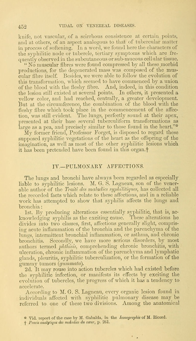 knife, not vascular, of a scirrhous consistence at certain points, and at others, of an aspect analogous to that of tubercular matter in process of softening. In a word, we found here the characters of the S3^philitic node or tubercle, tertiary symptoms which are fre- quently observed in the subcutaneous or sub-mucous cellular tissue.  No muscular fibres were found compressed by all these morbid productions, for the degenerated mass was composed of the mus- cular fibre itself. Besides, we were able to follow the evolution of this transformation, which seemed to have commenced by a nnion of the blood with the fleshy fibre. And, indeed, in this condition the lesion still existed at several points. In others, it presented a yellow color, and had reached, centrally, a greater development. But at the circumference, the combination of the blood with the fleshy fibre which took place in the commencement of the affec- tion, was still evident. The lungs, perfectly sound at their apex, presented at their base several tuberculiform transformations as large as a pea, and precisely similar to those found in the heart.* My former friend. Professor Forget, is disposed to regard these supposed syphilitic vegetations of the heart as the offspring of the imagination, as well as most of the other syphilitic lesions which it has been pretended have been found in this organ.f IY._PULMONAIlY AFFECTIONS. The lungs and bronchi have always been regarded as especially liable to syphilitic lesions. M. Gr. S. Lagnean, son of the vener- able author of the Traite des maladies syphilitiques, has collected all the recorded facts which relate to these afiections, and in a reliable work has attempted to show that syphilis affects the lungs and bronchia: 1st. By producing alterations essentially syphilitic, that is, ac- knowledging syphilis as the exciting cause. These alterations he divides into two classes, first, affections generally slight, compris- ing acute inflammation of the bronchia and the parenchyma of the lungs, intermittent bronchial inflammation, or asthma, and chronic bronchitis. Secondly, we have more serious disorders, by most authors termed phthisis, comprehending chronic bronchitis, with, ulceration, chronic inflammation of the parenchyma and lymphatic glands, pleuritis, syphilitic tuberculization, or the formation of the gummy tumors (gummaia). 2d. It may rouse into action tubercles which had existed before the syphilitic infection, or manifests its eflects by exciting the evolution of tubercles, the progress of which it has a tendency to accelerate. According to M. Gr. S. Lagneau, every organic lesion found in individuals affected with syphilitic pulmonary disease may be referred to one of these two divisions. Among the anatomical «- Yid. report of the case by M. Gabalda, in the Icomgraphie of M. Ricord. -j- Precis analytique des maladies du coeur, p. 201.