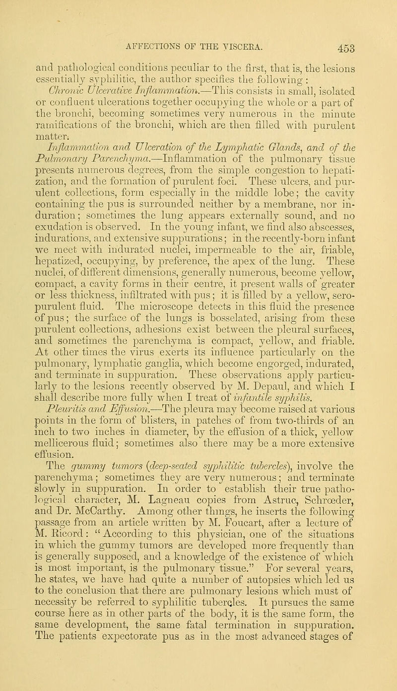 and patliological conditions peculiar to the first, that is, the lesions essentially syphilitic, the author specifies the following : Chronic Ulcerative Infiammation.—This consists in small, isolated or confluent ulcerations together occupying the whole or a part of the bronchi, becoming sometimes very numerous in the minute ramifications of the bronchi, which are then filled with purulent matter; Inflammation and Ulceration of the Lymphatic Glands^ and of the Pulmonary Parenchyma.—Inflammation of the pulmonary tissue presents numerous degrees, from the simple congestion to hepati- zation, and the formation of purulent foci. These nlcers, and pur- ulent collections, form esjDecially in the middle lobe; the cavity containing the pus is surrounded neither by a membrane, nor in- dnration; sometimes the lung appears externally sound, and no exudation is observed. In the young infant, we find also abscesses, indurations, and extensive suppurations; in the recently-born infant we meet with indurated nuclei, impermeable to the air, friable, hepatized, occupying, by preference, the apex of the lung. These nuclei, of dii&rent dimensions, generally numerous, become yellow, compact, a cavity forms in their centre, it present walls of greater or less thickness, infiltrated with pus; it is filled by a yellow, sero- purulent fluid. The microscope detects in this fluid the presence of pus; the surface of the lungs is bosselated, arising from these purulent collections, adhesions exist between the pleural surfaces, and sometimes the parenchyma is compact, yellow, and friable. At other times the vims exerts its influence particularly on the pulmonary, lymphatic ganglia, which become engorged, indurated, and terminate in suppuration. These observations apply particu- larly to the lesions recently observed by M. Depaul, and which I shall describe more fully when I treat of infantile syphilis. Pleuritis and Effusion.—The pleura may become raised at various points in the form of blisters, in patches of from two-thirds of an inch to two inches in diameter, by the effusion of a thick, yellow mellicerous fluid; sometimes also there may be a more extensive effusion. The gummy turners {deep-seated syphilitic tubercles), involve the parenchyma ; sometimes they are very numerous; and terminate slowly in suppuration. In order to establish their true patho- logical character, M. Lagneau copies from Astruc, Schroeder, and Dr. McCarthy. Among other thmgs, he inserts the following passage from an article written by M. Foucart, after a lecture of M. Eicord: According to this physician, one of the situations in which the gummy tumors are developed more frequently than is generally supposed, and a knowledge of the existence of which is most important, is the pulmonary tissue. For several years, he states, we have had quite a number of autopsies which led us to the conclusion that there are pulmonary lesions which must of necessity be referred to syphilitic tuberqles. It pursues the same course here as in other parts of the body, it is the same form, the same development, the same fatal termination in suppuration. The patients expectorate pus as in the most advanced stages of