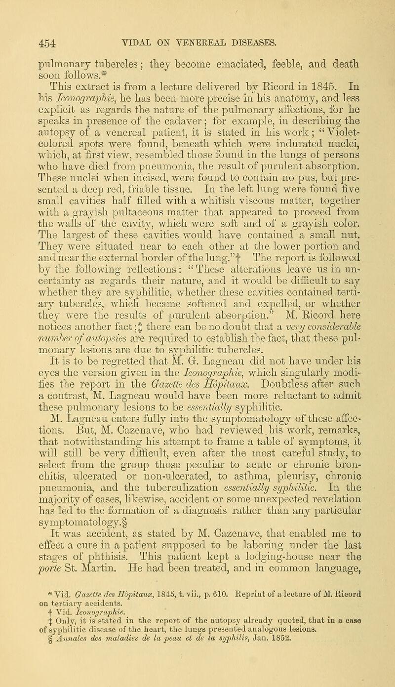 pulmonary tubercles; they become emaciated, feeble, and deatli soon follows.* This extract is from a lecture delivered by Eicord in 1845. In his Iconographie^ he has been more precise in his anatomy, and less explicit as regards the nature of the pulmonary affections, for he speaks in presence of the cadaver; for example, in describing the autopsy of a venereal patient, it is stated in his work; Violet- colored spots were found, beneath which were indurated nuclei, which, at first view, resembled those found in the lungs of persons who have died from pneumonia, the result of purulent absorption. These nuclei when incised, were found to contain no pus, but pre- sented a deep red, friable tissue. In the left lung were found five small cavities half filled with a whitish viscous matter, together with a grayish pultaceous matter that appeared to proceed from the walls of the cavity, which were soft and of a grayish color. The largest of these cavities would have contained a small nut. They were situated near to each other at the lower portion and and near the external border of the lung.f The report is followed by the following reflections :  These alterations leave us in un- certainty as regards their nature, and it would be difficult to say whether they are syphilitic, whether these cavities contained terti- ary tubercles, which became softened and expelled, or whether they were the results of purulent absorption. M. Ricord here notices another fact ;:j: there can be no doubt that a very considerable number of autopsies are required to establish the fact, that these pul- monary lesions are due to syphilitic tubercles. It is to be regretted that M. Gr. Lagneau did not have under his eyes the version given in the Iconographie, which singularly modi- fies the report in the Gazette des Hopitaux. Doubtless after such a contrast, M. Lagneau would have been more reluctant to admit these pulmonary lesions to be essentially syphilitic. M. Lagneau enters fully into the symptomatology of these affec- tions. But, M. Cazenave, who had reviewed. his work, remarks, that notwithstanding his attempt to frame a table of symptoms, it will still be very difficult, even after the most careful study, to select from the group those peculiar to acute or chronic bron- chitis, ulcerated or non-ulcerated, to asthma, pleurisy, chronic pneumonia, and the tuberculization essentially syphilitic. In the majority of cases, likewise, accident or some unexpected revelation has led to the formation of a diagnosis rather than any particular symptomatology.§ It was accident, as stated by M. Cazenave, that enabled me to effect a cure in a patient supposed to be laboring under the last stages of phthisis. This patient kept a lodging-house near the porte St. Martin. He had been treated, and in common language, * Vid. Gazette des Hopitaux, 1845, t. vii., p. 610. Reprint of a lecture of M. Ricord on tertiary accidents. \ Vid. Iconographie. X Only, it is stated in the report of the autopsy already quoted, that in a case of syphilitic disease of the heart, the lungs presented analogous lesions. § Annales des maladies de la peau et de la syphilis, Jan. 1852.