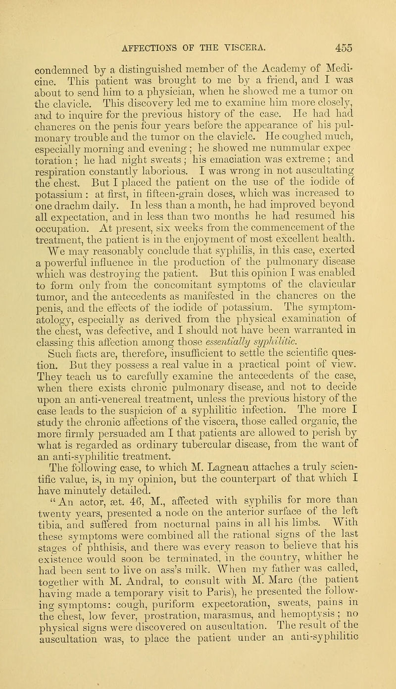 condemned by a distinguished member of the Academy of Medi- cine. This patient was brought to me by a friend, and I was about to send him to a physician, when he showed me a tumor on the clavicle. This discovery led me to examine him more closely, and to inquire for the previous history of the case. He had had chancres on the penis four years before the appearance of his pul- monary trouble and the tumor on the clavicle. He coughed, much, especially morning and evening ; he showed me nummular expec toration ; he had night sweats ; his emaciation was extreme ; and respiration constantly laborious. I was wrong in not auscultating the chest. But I placed the patient on the use of the iodide of potassium : at first, in fifteen-grain doses, which was increased to one drachm daily. In less than a month, he had improved beyond all expectation, and in less than two months he had resumed his occupation. At present, six weeks from the commencement of the treatment, the patient is in the enjoyment of most excellent health. We may reasonably conclude that syphilis, in this case, exerted a powerful influence in the production of the pulmonary disease which was destroying the patient. But this opinion I was enabled to form only from the concomitant symptoms of the clavicular tumor, and the antecedents as manifested in the chancres on the penis, and the effects of the iodide of potassium. The symptom- atology, especially as derived fi^om the physical examination of the chest, was defective, and I should not have been warranted in classing this aifection among those essentially syphilitic. Such facts are, therefore, insufficient to settle the scientific ques- tion. But they possess a real value in a practical point of view. They teach us to carefully examine the antecedents of the case, when there exists chronic pulmonary disease, and not to decide upon an anti-venereal treatment, unless the previous history of the case leads to the suspicion of a syphilitic infection. The more I study the chronic affections of the viscera, those called organic, the more firmly persuaded am I that patients are allowed to perish by what is regarded as ordinary tubercular disease, from the want of an anti-S3q3hilitic treatment. The following case, to which M. Lagnean attaches a truly scien- tific value, is, in my opinion, but the counterpart of that which I liave minutely detailed. An actor, ^t. 46, M., affected with syphilis for more than twenty years, presented a node on the anterior surface of the left tibia, and suffered from nocturnal pains in all his limbs. With these symptoms were combined all the rational signs of the last stages of phthisis, and there was every reason to believe that his existence would soon be terminated, in the country, whither he had been sent to live on ass's milk. When my father was called, together with M. Andral, to consult with M. Marc (the patient having made a temporary visit to Paris), he_presented the follow- ing symptoms: cough, puriform expectoration, sweats, pains in the chest, low fever, prostration, marasmus, and hemoptysis ; no physical signs were discovered on auscultation. The result of the auscultation was, to place the patient under an anti-syphilitic