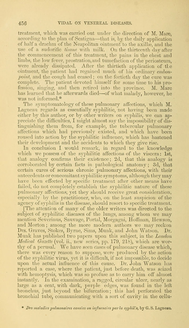 treatment, wliicli was carried out under tlie direction of M. Marc, according to tlie plan of Scatigna—that is, by the daily application of half a drachm of the Neapolitan ointment to the axillse, and the use of a sudorific tisane with milk. On the thirteenth day after the commencement of this treatment, the pains in the chest and limbs, the low fever, prostration, and tumefaction of the periosteum, were already dissipated. After the thirtieth application of tie ointment, the joatient had regained much of his ordinary embon- point^ and the cough had ceased; on the fortieth day the cure was complete. The patient devoted himself for some time to his pro- fession, singing, and then retired into the province. M. Marc has learned that he afterwards died'—of what malady, however, he was not informed.* The symptomatology of these pulmonary affections, which M. Lagneau regards as essentially syphilitic, not having been made either by this author, or by other writers on syphilis, we can ap- preciate the dif&culties, I might almost say the impossibility of dis- tinguishing them from, for example, the tubercular pulmonary afifections which had previously existed, and which have been roused into action by the syphilitic influence, which has hastened their development and the accidents to which they give rise. In conclusion I would remark, in regard to the knowledge which we possess of the syj)hilitic affections of the viscera: 1st, that analogy confirms their existence; 2d, that this analogy is corroborated by certain facts in pathological anatomy; 3d, that certain cures of serious chronic pulmonary affections, with their antecedents or concomitant syphilitic symptoms, although they may have been effected by specific treatment after other means have failed, do not completely establish the syphilitic nature of these pulmonary affections,- yet they should receive great consideration, especially by the practitioner, who, on the least suspicion of the agency of syphilis in the disease, should resort to specific treatment. [The attention of many of the older writers was directed to the subject of syj^hilitic diseases of the lungs, among whom we may mention Severinus, Sauvage, Portal, Morgagni, Hoffman, Hewson, and Morton; among the more modern authors we may reckon Drs. Graves, Stokes, Byrne, Sims, Munk, and John Watson. Dr. Munk has published two papers ujDon this subject, in the London Medical Gazette (vol. ii., new series, pp. 179, 218), which are wor- thy of a perusal. We have seen cases of pulmonary disease which, there was every reason to suppose, were produced by the action of the syphilitic virus, yet it is difiicult, if not impossible, to decide upon the actual influence of this cause. Dr. John Watson has reported a case, where the patient, just before death, was seized with hemoptysis, which was so profuse as to carry him off almost instantly. In the examination, a ragged, circular ulcer, nearly as large as a cent, with dark, piiiple edges, was found in the left bronchus, just beyond the bifurcation; this had perforated the bronchial tube, communicating with a sort of cavity in the cellu- * Bes maladies pulmonaires causces ou injluencees par la sypldl'.s, by G. S. Lagneau.