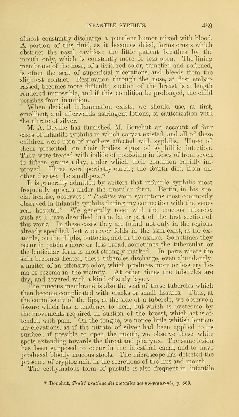 almost constantly discharge a purulent humor mixed with blood. A portion of this fluid, as it becomes dried, forms crusts which obstruct the nasal cavities; the little patient breathes by the mouth only, which is constantly more or less open. The lining membrane of the nose, of a livid red color, tumefied and softened, is often the seat of sujoerficial ulcerations, and bleeds from the slightest contact. Eespiration through the nose, at first embar- rassed, becomes more difficult; suction of the breast is at length rendered impossible, and if this condition be prolonged, the child perishes from inanition. When decided inflammation exists, we should use, at first, emollient, and afterwards astringent lotions, or cauterization with the nitrate of silver. M. A. Deville has furnished M. Bouchut an account of four cases of infantile syphilis in which coryza existed, and all of these children were born of mothers aifected with syphilis. Three of them presented on their bodies signs of syphilitic infection. They were treated with iodide of potassium in doses of from seven to fifteen grains a day, under which their condition rapidly im- proved. Three were perfectly cured; the fourth died from an- other disease, the small-pox.* It is generally admitted by writers that infantile syphilis most frequently appears under the pustular form. Bertin, in his spe cial treatise, observes:  Pustules were symptoms most commonly observed in infantile syphilis during my connection with the vene- real hospital. We generally meet with the mucous tubercle, such as I have described in the latter part of the first section of this work. In these cases they are found not only in the regions already specified, but wherever folds in the skin exist, as for ex- ample, on the thighs, buttocks, and in the axillae. Sometimes they occur in patches more or less broad, sometimes the tubercular or the lenticular form is most strongly marked. In parts where the skin becomes heated, these tubercles discharge, even abundantly, a matter of an offensive odor, which produces more or less erythe- ma or eczema in the vicinity. At other times the tubercles are dry, and covered with a kind of scaly layer. The mucous membrane is also the seat of these tubercles which then become complicated with cracks or small fissures. Thus, at the commissure of the lips, at the side of a tubercle, we observe a fissure which has a tendency to heal, but which is overcome by the movements required in suction of the breast, which act is at- tended with pain. On the tongue, we notice little whitish lenticu- lar elevations, as if the nitrate of silver had been applied to its surface; if possible to open the mouth, we observe these white spots extending towards the throat and pharynx. The same lesion has been supposed to occur in the intestinal canal, and to have produced bloody mucous stools. The microscope has detected the presence of cryptogamia in the secretions of the lips and mouth. The ecthymatous form of pustule is also frequent in infantile * Boueliut, Traite pratique des maladies des nouveaux-nes, p. 869.