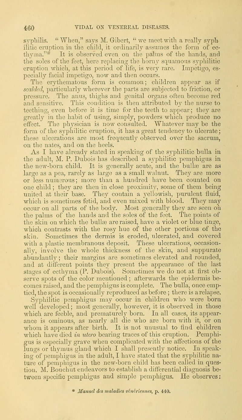 S3^pliilis. When, says M. Gibert,  we meetwitTi a really sypli- ilitic eruption in the cliilcl, it ordinarily assumes the form of ec- thyma.* It is observed even on the palms of the hands, and the soles of the feet, here replacing the horny squamous syphilitic eruption which, at this period of life, is very rare. Impetigo, es- pecially facial impetigo, now and then occurs. The erythematous form is common; children appear as if scalded^ particularly wherever the parts are subjected to friction, or pressure. The anus, thighs and genital organs often become red and sensitive. This condition is then attributed by the nurse to teething, even before it is time for the teeth to appear; they are greatly in the habit of using, simply, powders which produce no effect. The physician is now consulted. Whatever may be the form of the syphilitic eruption, it has a great tendency to ulcerate; these ulcerations are most frequently observed over the sacrum, on the nates, and on the heels. As I have already stated in speaking of the syphilitic bulla in the adult, M. P. Dubois has described a syphilitic pemphigus in the new-born child. It is generally acute, and the bulloe are as large as a pea, rarely as large as a small walnut. They are more or less numerous; more than a hundred have been counted on one child; they are then in close proximity, some of them being united at their base. They contain a yellowish, purulent fluid, which is sometimes fetid, and even mixed with blood. They may occur on all parts of the body. Most generally they are seen oh the palms of the hands and the soles of the feet. The points of the skin on which the buUse are raised, have a violet or blue tinge, which contrasts with the rosy hue of the other portions of the skin. Sometimes the dermis is eroded, ulcerated, and covered with a plastic membranous deposit. These ulcerations, occasion- ally, involve the whole thickness of the skin, and suppurate abundantly; their margins are sometimes elevated and rounded, and at different points they present the appearance of the last stages of ecthyma (P. Dubois). Sometimes we do not at first ob- serve spots of the color mentioned ; afterwards the epidermis be- comes raised, and the pemphigus is complete. The bulla, once emp- tied, the spot is occasionally reproduced as before ; there is a relapse. Syphilitic pemphigus may occur in children who were born well developed; most generally, however, it is observed in those which are feeble, and prematurely born. In all cases, its appear- ance is ominous, as nearly all die who are born with it, or on whom it appears after birth. It is not unusual to find children which have died in utero bearing traces of this eruption. Pemphi- gus is especially grave when complicated with the affections of the lungs or thymus gland which I shall presently notice. In speak- ing of pemphigus in the adult, I have stated that the syphilitic na- ture of pemphigus in the new-born child has been called in ques- tion. M. Bouchut endeavors to establish a differential diagnosis be- tv/een specific pemphigus and simple pemphigus. He observes: * Manuel des maladies vcncriennes, p. 440.