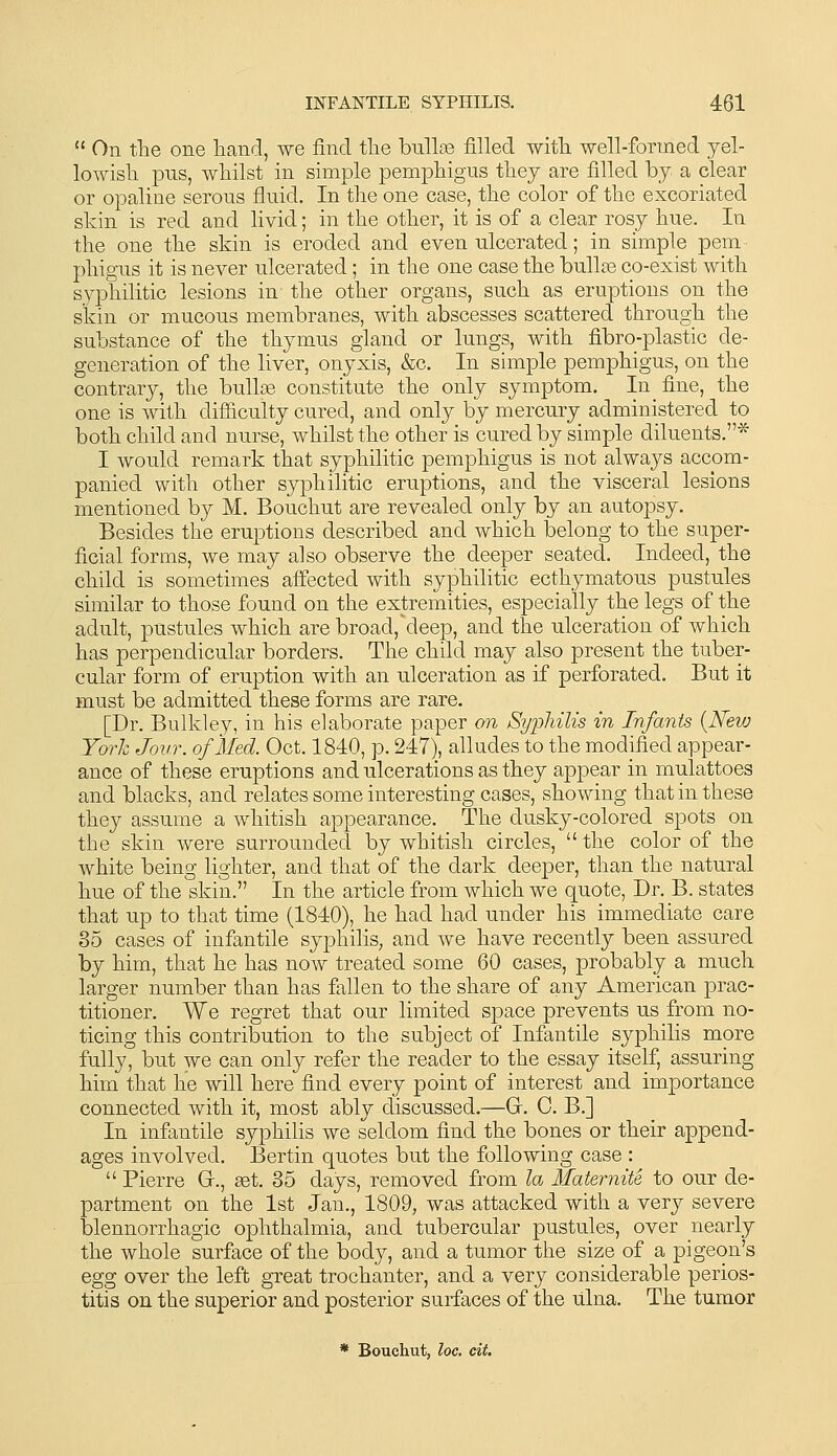  On the one hand, we find the bnllse filled with well-formed yel- lowish pus, whilst in simple pemphigus they are filled by a clear or opaline serous fluid. In the one case, the color of the excoriated skin is red and livid; in the other, it is of a clear rosy hue. In the one the skin is eroded and even ulcerated; in simple pem- phigus it is never ulcerated; in the one case the bullte co-exist with syphilitic lesions in the other organs, such as eruptions on the skin or mucous membranes, with abscesses scattered through the substance of the thymus gland or lungs, with fibro-plastic de- generation of the liver, onyxis, &c. In simple pemphigus, on the contrary, the bullse constitute the only symptom. In fine, the one is with difficulty cured, and only by mercury administered to both child and nurse, whilst the other is cured by simple diluents.* I would remark that syphilitic pemphigus is not always accom- panied with other syphilitic eruptions, and the visceral lesions mentioned by M. Bouchut are revealed only by an autopsy. Besides the eruptions described and Avhich belong to the super- ficial forms, we may also observe the deeper seated. Indeed, the child is sometimes' affected with syphilitic ecthymatous pustules similar to those found on the extremities, especially the legs of the adult, pustules which are broad,deep, and the ulceration of which has perpendicular borders. The child may also present the tuber- cular form of eruption with an ulceration as if perforated. But it must be admitted these forms are rare. [Dr. Bulkley, in his elaborate paper on Syphilis in Infants {New York Jour, of Med. Oct. 1840, p. 247), alludes to the modified appear- ance of these eruptions and ulcerations as they appear in mulattoes and blacks, and relates some interesting cases, showing that in these they assume a whitish appearance. The dusky-colored spots on the skin were surrounded by whitish circles,  the color of the white being lighter, and that of the dark deeper, than the natural hue of the skin. In the article from which we quote. Dr. B. states that up to that time (1840), he had had under his immediate care 85 cases of infantile syphilis, and we have recently been assured by him, that he has now treated some 60 cases, probably a much larger number than has fallen to the share of any American prac- titioner. We regret that our limited space prevents us from no- ticing this contribution to the subject of Infantile syphilis more fully, but we can only refer the reader to the essay itself, assuring him that he will here find every point of interest and importance connected with it, most ably discussed.—Gr. C. B.] In infantile syphilis we seldom find the bones or their append- ages involved. Bertin quotes but the following case :  Pierre G., get. 35 days, removed from la Maternite to our de- partment on the 1st Jan., 1809, was attacked with a very severe blennorrhagic ophthalmia, and tubercular pustules, over nearly the whole surface of the body, and a tumor the size of a pigeon's egg over the left great trochanter, and a very considerable perios- titis on the superior and posterior surfaces of the ulna. The tumor * Bouchut, loc. cit.