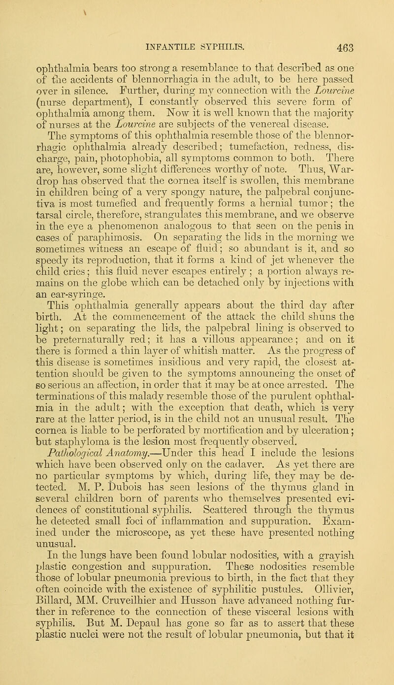opTitTialmia bears too strong a resemblance to tbat described as one of tlie accidents of blennorrhagia in the adult, to be here passed over in silence. Further, during my connection with the Lourcine (nurse department), I constantly observed this severe form of ophthalmia among them. Now it is well known that the majority of nurses at the Lourcine are subjects of the venereal disease. The symptoms of this ophthalmia resemble those of the blennor- rhagic ophthalmia already described; tumefaction, redness, dis- charge, pain, photophobia, all symptoms common to both. There are, however, some slight differences worthy of note. Thus, War- drop has observed that the cornea itself is swollen, this membrane in children being of a very spongy nature, the palpebral conjunc- tiva is most tumefied and frequently forms a hernial tumor ; the tarsal circle, therefore, strangulates this membrane, and we observe in the eye a phenomenon analogous to that seen on the penis in cases of paraphimosis. On separating the lids in the morning we sometimes witness an escape of fluid; so abundant is it, and so speedy its reproduction, that it forms a kind of jet whenever the child cries; this fluid never escapes entirely ; a portion always re- mains on the globe which can be detached onlj^ by injections with an ear-syringe. This ophthalmia generally appears about the third day after birth. At the commencement of the attack the child shuns the light; on separating the lids, the palpebral lining is observed to be preternaturally red; it has a villous appearance; and on it there is formed a thin layer of whitish matter. As the progress of this disease is sometimes insidious and very rapid, the closest at- tention should be given to the symptoms announcing the onset of so serious an affection, in order that it may be at once arrested. The terminations of this malady resemble those of the purulent ophthal- mia in the adult; with the exception that death, which is very rare at the latter period, is in the child not an unusual result. The cornea is liable to be perforated by mortification and by ulceration; but staphyloma is the lesion most frequently observed. Pathological Anatomy.—Under this head I include the lesions which have been observed only on the cadaver. As yet there are no particular symptoms by which, during life, they may be de- tected. M. P. Dubois has seen lesions of the thymus gland in several children born of parents who themselves presented evi- dences of constitutional syphilis. Scattered through the thymus he detected small foci of inflammation and suppuration. Exam- ined under the microscope, as yet these have presented nothing unusual. In the lungs have been found lobular nodosities, with a grayish plastic congestion and suppuration. These nodosities resemble those of lobular pneumonia previous to birth, in the fact that they often coincide with the existence of syphilitic pustules. Ollivier, Billard, MM. Cruveilhier and Husson have advanced nothing fur- ther in reference to the connection of these visceral lesions with syphilis. But M. Depaul has gone so far as to assert that these plastic nuclei were not the result of lobular pneumonia, but that it