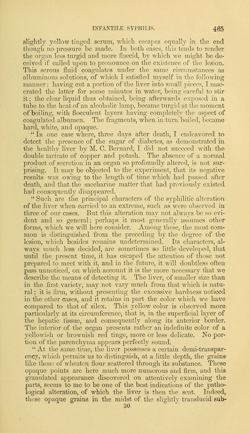sliglitly yellow tinged serum, wliicli escapes equally in the end though no pressure be made. In both cases, this tends to render the organ less turgid and more flaccid, by which we might be de- ceived if called upon to pronounce on the existence of the lesion. This serous fluid coagulates under the same circumstances as albuminous solutions, of which I satisfied myself in the following manner: having cut a portion of the liver into small pieces, I mac- erated the latter for some minutes in water, being careful to stir it; the clear liquid thus obtained, being afterwards exposed in a tube to the heat of an alcoholic lamp, became turgid at the moment of boiling, with flocculent layers having completel}^ the aspect of coagulated albumen. The fragments, when in turn boiled, became hard, white, and opaque.  Im one case where, three days after death, I endeavored tO' detect the presence of the sugar of diabetes, as demonstrated in the healthy liver by M. 0. Bernard, I did not succeed with the double tartrate of copper and potash. The absence of a normal product of secretion in an organ so profoundly altered, is not sur- prising. It may be objected to the experiment, that its negative results was owing to the length of time which had passed after death, and that the saccharine matter that had previously existed had consequently disappeared.  Such are the principal characters of the syphilitic alteration of the liver when carried to an extreme, such as were observed in. three of our cases. But this alteration may not always be so evi- dent and so general; perhaps it most generally assumes other' forms, which we will here consider. Among these, the most com- mon is distinguished from the preceding by the degree of the lesion, which besides remains undetermined. Its characters, al- ways much less decided, are sometimes so little developed, that until the present time, it has escaped the attention of those not prepared to meet with it, and in the future, it will doubtless often pass unnoticed, on which account it is the more necessary that we^ describe the means of detecting it. The liver, of smaller size than: in the first variety, may not vary much from that which is natu- ral ; it is firm, without presenting the excessive hardness noticed in the other cases, and it retains in part the color which we have compared to that of silex. This yellow color is observed more- particularly at its circumference, that is, in the superficial layer of the hepatic tissue, and consequently along its anterior border. The interior of the organ presents rather an indefinite color of a yellowish or brownish red tinge, more or less delicate. No por*- tion of the parenchyma appears perfectly sound.  At the same time, the liver possesses a certain demi-transpar^ ency, which permits us to distinguish, at a little depth, the grains like those of wheaten flour scattered through its substance. These opaque points are here much more numerous and firm, and this granulated appearance discovered on attentively examining the parts, seems to me to be one of the best indications of the patho- logical alteration, of which the liver is then the seat. Indeed^. these opaque grains in the midst of the slightly translucid sub* 30