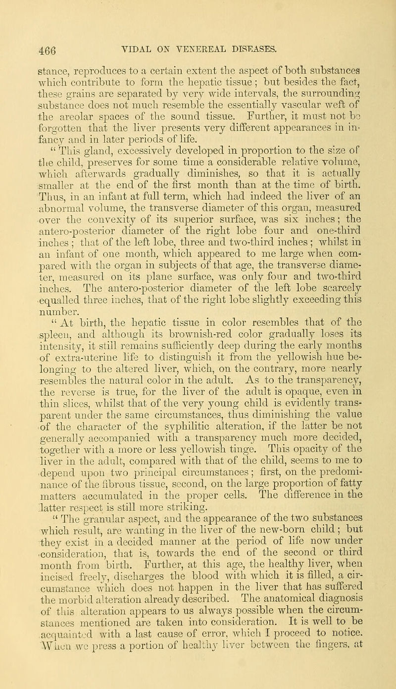 stance, reproduces to a certain extent the aspect of botli substances wliicli contribute to form tlie hepatic tissue ; but besides the fact, these grains are separated by very wide intervals, the surrounding substance does not much resemble the essentially vascular weft of the areolar spaces of the sound tissue. Further, it must not bo forgotten that the liver presents very different appearances in in- fancy and in later periods of life.  This gland, excessively developed in proportion to the size of tl le child, preserves for some time a considerable relative volume, which afterwards gradually diminishes, so that it is actually smaller at the end of the first month than at the time of birth. Thus, in an infant at full term, which had indeed the liver of an abnormal volume, the transverse diameter of this organ, measured •over the convexity of its superior surface, was six inches; the antero-posterior diameter of the right lobe four and one-third inches ; that of the left lobe, three and two-third inches ; whilst in an infant of one month, which appeared to me large when com- pared with the organ in subjects of that age, the transverse diame- ter, measured on its plane surface, was only four and two-third inches. The antero-posterior diameter of the left lobe scarcely equalled three inches, that of the right lobe slightly exceeding this number.  At birth, the hepatic tissue in color resembles that of the .spleen, and although its brownish-red color gradually loses its intensity, it still remains sufficiently deep during the early months of extra-uterine lifs to distinguish it from the yellowish hue be- longing to the altered liver, which, on the contrary, more nearly resembles the natural color in the adult. As to the transj)arency, the reverse is true, for the liver of the adult is opaque, even in thin slices, whilst that of the very young child is evidently trans- parent under the same circumstances, thus diminishing the value of the character of the syphilitic alteration, if the latter be not generally accompanied with a transparency much more decided, together with a more or less yellowish tinge. This opacity of the liver in the adult, compared with that of the child, seems to me to depend upon two principal circumstances; first, on the predomi- nance of the fibrous tissue, second, on the large proportion of fatty matters accumulated in the proper cells. The difference in the latter respect is still more striking.  The granular aspect, and the appearance of the two substances which result, are wanting in the liver of the new-born child ; but they exist in a decided manner at the period of life now under ■consideration, that is, towards the end of the second or third month from birth. Further, at this age, the healthy liver, when incised freely, discharges the blood with which it is filled, a cir- cumstance which does not happen in the liver that has suffered the morbid alteration already described. The anatomical diagnosis of this alteration appears to us always possible when the circum- stances mentioned are taken into consideration. It is well to be .acquainted with a last cause of error, which I proceed to notice. When wo press a portion of healthy liver between the fingers, at