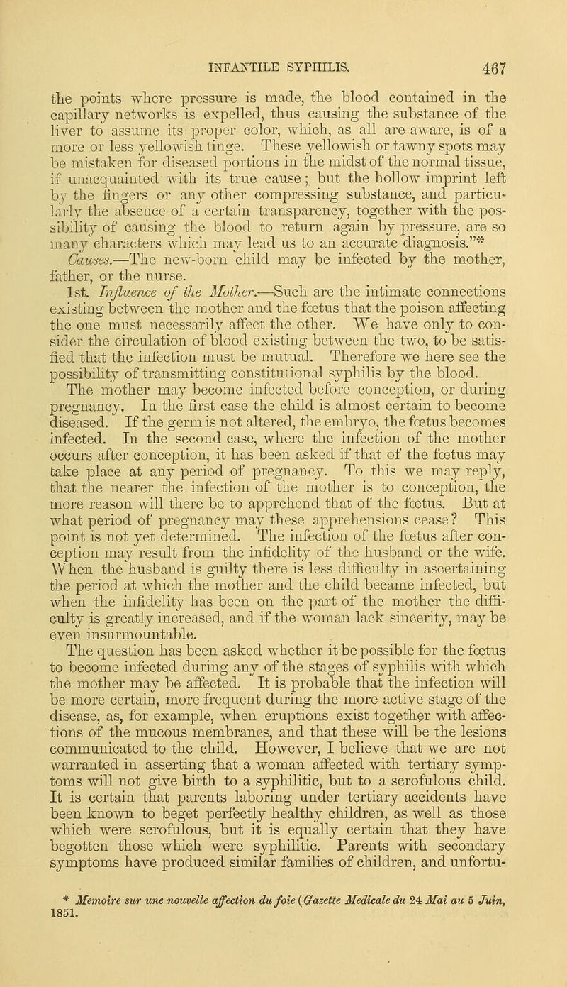 the points wliere pressure is made, tlie blood contained in the capillary networks is expelled, thus causing the substance of the liver to assume its proper color, which, as all are aware, is of a more or less yellowish tinge. These yellowish or tawny spots may be mistaken for diseased portions in the midst of the normal tissue, if unacquainted with its true cause; but the hollow imprint left by the fingers or any other compressing substance, and particu- larly the absence of a certain transparency, together with the pos- sibility of causing the blood to return again by pressure, are so many characters which may lead us to an accurate diagnosis.* Causes.—The new-born child may be infected by the mother, father, or the nurse. 1st. Influence of the Mother.—Such are the intimate connections existing between the mother and the foetus that the poison affecting the one must necessarily affect the other. We have only to con- sider the circulation of blood existing between the two, to be satis- fied that the infection must be mutual. Therefore we here see the possibility of transmitting constitutional syphilis by the blood. The mother may become infected before conception, or during pregnancy. In the first case the child is almost certain to become diseased. If the germ is not altered, the embryo, the foetus becomes infected. In the second case, where the infection of the mother occurs after conception, it has been asked if that of the foetus may take place at any period of pregnancy. To this we may reply, that the nearer the infection of tlie mother is to conception, the more reason will there be to apprehend that of the foetus. But at what period of pregnancy may these apprehensions cease ? This point is not yet determined. The infection of the foetus after con- ception may result from the infidelity of the husband or the wife. When the husband is guilty there is less difficulty in ascertaining the period at which the mother and the child became infected, but when the infidelity has been on the part of the mother the diffi- culty is greatly increased, and if the woman lack sincerity, may be even insurmountable. The question has been asked whether it be possible for the foetus to become infected during any of the stages of syphilis with which the mother may be affected. It is probable that the infection will be more certain, more frequent during the more active stage of the disease, as, for example, when eruptions exist together with affec- tions of the mucous membranes, and that these will be the lesions communicated to the child. However, I believe that we are not warranted in asserting that a woman affected with tertiary symp- toms will not give birth to a syphilitic, but to a scrofulous child. It is certain that parents laboring under tertiary accidents have been known to beget perfectly healthy children, as well as those which were scrofulous, but it is equally certain that they have begotten those which were syphilitic. Parents with secondary symptoms have produced similar families of children, and unfortu- * Memoire sur une nouvelle affection dufoie {Gazette Medicale du 24 Mai au 5 Juin, 1851.