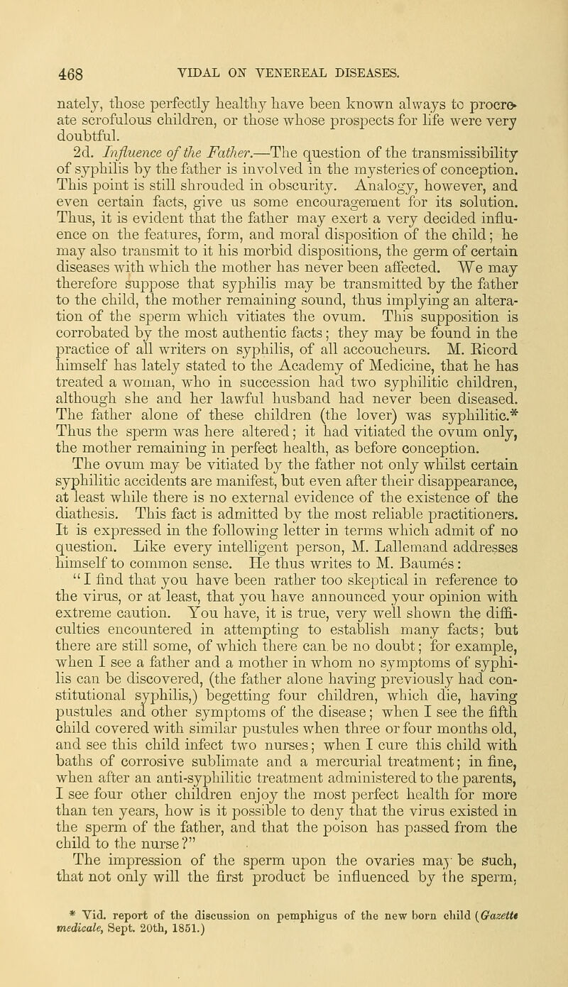 natelj, those perfectly liealtlij liave been known always to procro ate scrofulous cMldren, or those whose prospects for life were very doubtful. 2d. Influence of the Father.—The question of the transmissibility of syphilis by the father is involved in the mysteries of conception. This point is still shrouded in obscurity. Analogy, however, and even certain facts, give us some encouragement for its solution. Thus, it is evident that the father may exert a very decided influ- ence on the features, form, and moral disposition of the child; he may also transmit to it his morbid dispositions, the germ of certain diseases with which the mother has never been affected. We may therefore suppose that syphilis may be transmitted by the father to the child, the mother remaining sound, thus implying an altera- tion of the sperm which vitiates the ovum. This supposition is corrobated by the most authentic facts; they may be found in the practice of all writers on syphilis, of all accoucheurs. M. Eicord himself has lately stated to the Academy of Medicine, that he has treated a woman, who in succession had two syphilitic children, although she and her lawful husband had never been diseased. The father alone of these children (the lover) was syphilitic* Thus the sperm was here altered; it had vitiated the ovum only, the mother remaining in perfect health, as before conception. The ovum may be vitiated by the father not only whilst certain syphilitic accidents are manifest, but even after their disappearance, at least while there is no external evidence of the existence of the diathesis. This fact is admitted by the most reliable practitioners. It is expressed in the following letter in terms which admit of no question. Like every intelligent person, M. Lallemand addresses himself to common sense. He thus writes to M. Baumes: I find that you have been rather too skeptical in reference to the virus, or at least, that you have announced your opinion with extreme caution. You have, it is true, very well shown the diffi- culties encountered in attempting to establish many facts; but there are still some, of which there can. be no doubt; for example, when I see a father and a mother in whom no symptoms of syphi- lis can be discovered, (the father alone having previously had con- stitutional syphilis,) begetting four children, which die, having pustules and other symptoms of the disease; when I see the fifth child covered with similar pustules when three or four months old, and see this child infect two nurses; when I cure this child with baths of corrosive sublimate and a mercurial treatment; in fine, when after an anti-syphilitic treatment administered to the parents, I see four other children enjoy the most perfect health for more than ten years, how is it possible to deny that the virus existed in the sperm of the father, and that the poison has passed from the child to the nurse? The impression of the sperm upon the ovaries may be Such, that not only will the first product be influenced by the sperm. * Vid. report of the discussion ou pemphigus of the new born child {Gazettt medicale, Sept. 20th, 1851.)