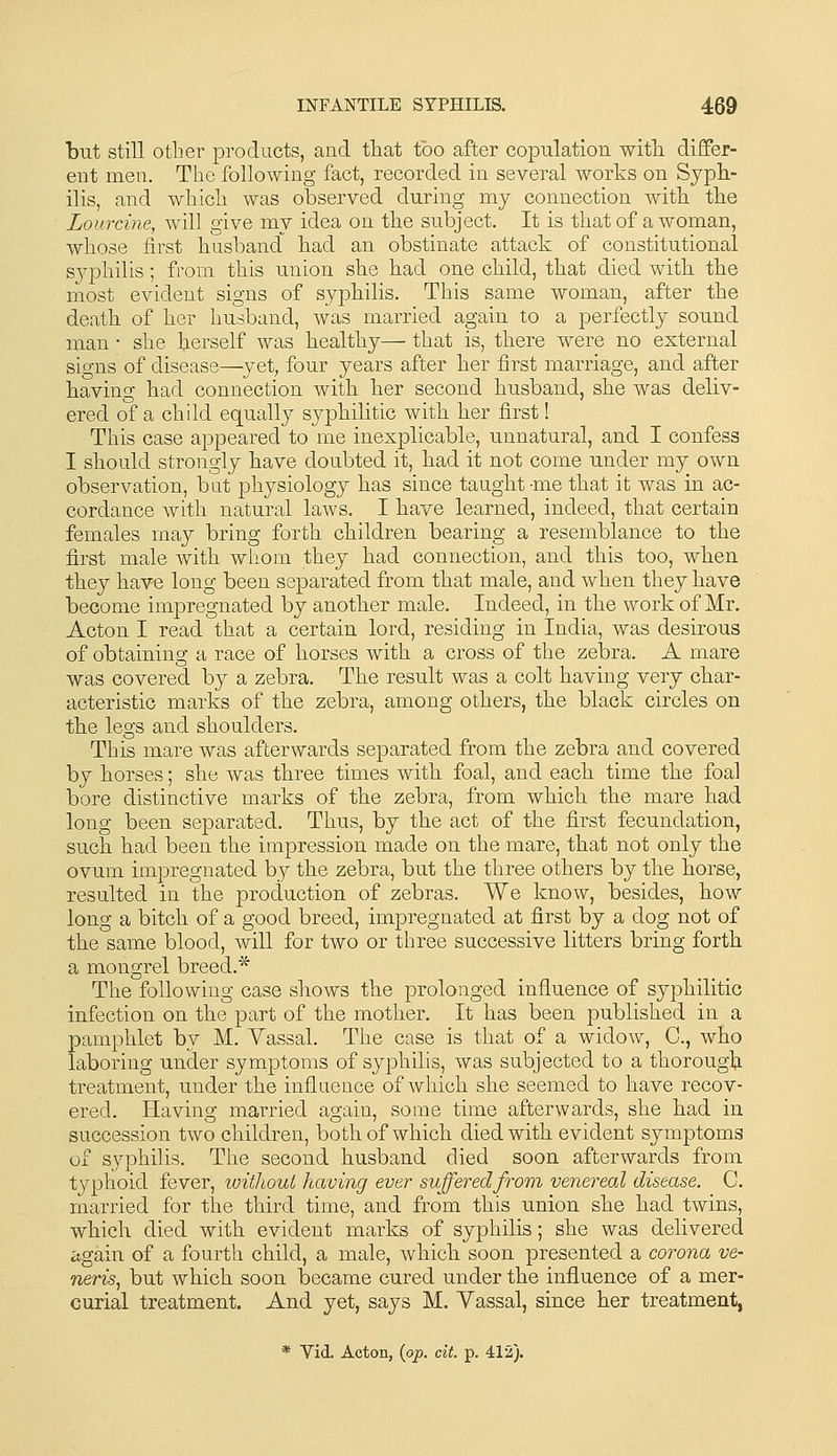 but still other products, and tliat too after copulation witli differ- ent men. The following fact, recorded in several worts on Syph- ilis, and which was observed during my connection with the Lourcine, will give my idea on the subject. It is that of a woman, whose first husband^ had an obstinate attack of constitutional syphilis; from this union she had one child, that died with the niost evident signs of syphilis. This same woman, after the death of her husband, was married again to a perfectly sound man • she herself was healthy— that is, there were no external signs of disease—yet, four years after her first marriage, and after having had connection with her second husband, she was deliv- ered of a child equally syphilitic with her first! This case appeared to me inexplicable, unnatural, and I confess I should strongly have doubted it, had it not come under my own observation, bat physiology has since taught-me that it was in ac- cordance with natural laws. I have learned, indeed, that certain females may bring forth children bearing a resemblance to the first male with whom they had connection, and this too, when they have long been separated from that male, and when they have become impregnated by another male. Indeed, in the work of Mr. Acton I read that a certain lord, residing in India, was desirous of obtaining a race of horses with a cross of the zebra. A mare was covered by a zebra. The result was a colt having very char- acteristic marks of the zebra, among others, the black circles on the legs and shoulders. This mare was afterwards separated from the zebra and covered by horses; she was three times with foal, and each time the foal bore distinctive marks of the zebra, from which the mare had long been separated. Thus, by the act of the first fecundation, such had been the impression made on the mare, that not only the ovum impregnated by the zebra, but the three others by the horse, resulted in the production of zebras. We know, besides, how long a bitch of a good breed, impregnated at first by a dog not of the same blood, will for two or three successive litters bring forth a mongrel breed.* The following case shows the prolonged influence of syphilitic infection on the part of the mother. It has been published in a pamphlet by M. Vassal. The case is that of a widow, C, who laboring under symptoms of syphilis, was subjected to a thorough treatment, under the influence of which she seemed to have recov- ered. Having married again, some time afterwards, she had in succession two children, both of which died with evident symptoms of syphilis. The second husband died soon afterwards from typhoid fever, without having ever suffered from venereal disease. C. married for the third time, and from this union she had twins, which died with evident marks of syphilis; she was delivered iigain of a fourth child, a male, which soon presented a corona ve- neris^ but which soon became cured under the influence of a mer- curial treatment. And yet, says M. Vassal, since her treatment, * Vid. Acton, (op. cit. p. 412).