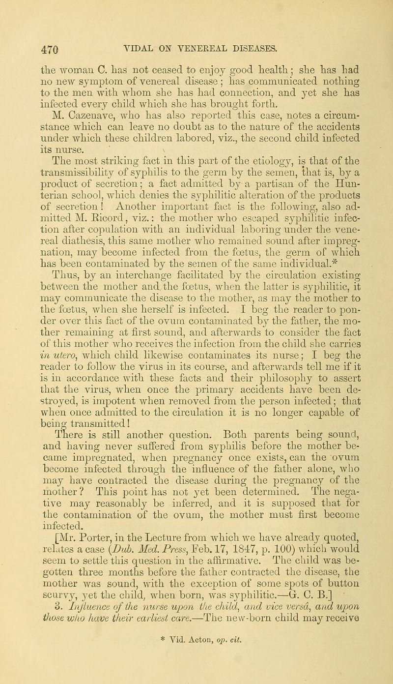 the woman C. has not ceased to enjoy good liealtli; sTie lias had no new symptom of venereal disease ; has communicated nothing to the men with whom she has had connection, and yet she has infected every child which she has brought forth, M. Cazenave, who has also reported this case, notes a circum- stance which can leave no doubt as to the nature of the accidents under which these children labored, viz., the second child infected its nurse. \ The most striking fact in this part of the etiology, is that of the transmissibility of syphilis to the germ by the semen, that is, by a product of secretion; a fact admitted by a partisan of the Hun- terian school, which denies the syphilitic alteration of the products of secretion ! Another important fact is the following, also ad- mitted M. Eicord, viz.: the mother who escaped syphilitic infec- tion after copulation with an individual laboring under the vene- real diathesis, this same mother who remained sound after impreg- nation, may become infected from the foetus, the germ of which has been contaminated by the semen of the same individual.* Thus, by an interchange facilitated by the circulation existing between the mother and, the foetus, when the latter is syphilitic, it may communicate the disease to the mother, as may the mother to the foetus, when she herself is infected. I beg the reader to pon- der over this fact of the ovum contaminated by the father, the mo- ther remaining at first sound, and afterwards to consider the fact of this mother who receives the infection from the child she carries in utero^ which child likewise contaminates its nurse; I beg the reader to follow the virus in its course, and afterwards tell me if it is in accordance with these facts and their philosophy to assert that the virus, when once the primary accidents have been de- stroyed, is impotent when removed from the person infected; that when once admitted to the circulation it is no longer capable of being transmitted! There is still another question. Both parents being sound, and having never suffered from syphilis before the mother be- came impregnated, when pregnancy once exists, can the ovum become infected through the influence of the father alone, who may have contracted the disease during the pregnancy of the mother ? This point has not yet been determined. The nega- tive may reasonably be inferred, and it is supposed that for the contamination of the ovum, the mother must first become infected. [Mr. Porter, in the Lecture from which we have already quoted, relates a case {Dub. Med. Press, Feb. 17, 1847, p. 100) which would seem to settle this question in the affirmative. The child was be- gotten three months before the father contracted the disease, the mother was sound, with the exception of some spots of button scurvy, yet the child, when born, was syphilitic.—G. C, B.] 3. Influence of the nurse upon the child, and vice versa, and upon those who have their earliest care.—The new-born child may receive * Vid. Acton, q;;. cit.
