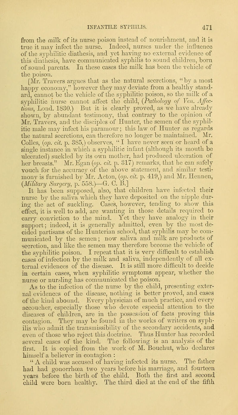 from tlie milk of its mirse poison instead of nonrisliment, and it is true it may infect the nurse. Indeed, nurses under the influence of the syphilitic diathesis, and yet having no external evidence of this diathesis, have communicated syphilis to sound children, born of sound parents. In these cases the milk has been the vehicle of the poison. [Mr. Travers argues that as the natural secretions, by a most happy economy, however they may deviate from a healthy stand- ard, cannot be the vehicle of the syphilitic poison, so the milk of a syphilitic nurse cannot affect the child, {Pathology of Ven. Affec- tions, Loud. 1830.) But it is clearly proved, as we have already shown, by abundant testimony, that contrary to the opinion of Mr. Travers, and the disciples of Hunter, the semen of the syphil- itic male may infect his paramour; this law of Hunter as regards the natural secretions, can therefore no longer be maintained. Mr, CoUes, {op. cit. p. 385,) observes,  I have never seen or heard of a single instance in which a syphilitic infant (although its mouth be ulcerated) suckled by its own mother, had produced ulceration of her breasts. Mr. Egan {op. cit. p. 817) remarks, that he can safely vouch for the accuracy of the above statement, and similar testi- mony is furnished by Mr. Acton, {op. cit. p. 419,) and Mr. Hennen, {Military Surgery., p. 558.)—Gr. 0. B.] It has been supposed, also, that children have infected their nurse by the saliva which they have deposited on the nipple dur- ing the act of suckling. Cases, however, tending to show this effect, it is well to add, are wanting in those details required to carry conviction to the mind. Yet they have analogy in their support; indeed, it is generally admitted, even by the most de- cided partisans of the Hunterian school, that syphilis may be com- municated by the semen; now saliva and milk are products of secretion, and like the semen may therefore become the vehicle of the syphilitic poison. I repeat that it is very difficult to establish cases of infection by the milk and saliva, independentl}^ of all ex- ternal evidences of the disease. It is still more difficult to decide in certain cases, when syphilitic symptoms appear, whether the nurse or nursling has communicated the poison. As to the infection of the nurse by the child, presenting exter- nal evidences of the disease, nothing is better proved, and cases of the kind abound. Every physician of much practice, and every accoucher, especially those who devote especial attention to the diseases of children, are in the possession of facts proving this contagion. They may be found in the works of writers on syph- ilis who admit the transmissibility of the secondary accidents, and even of those who reject this doctrine. Thus Hunter has recorded several cases of the kind. The following is an analysis of the first. It is copied from the work of M. Bouchut, who declares himself a believer in contagion : A child was accused of having infected its nurse. The father had had gonorrhoea two years before his marriage, and fourteen years before the birth of the child. Both the first and second child were born healthy. The third died at the end of the fifth