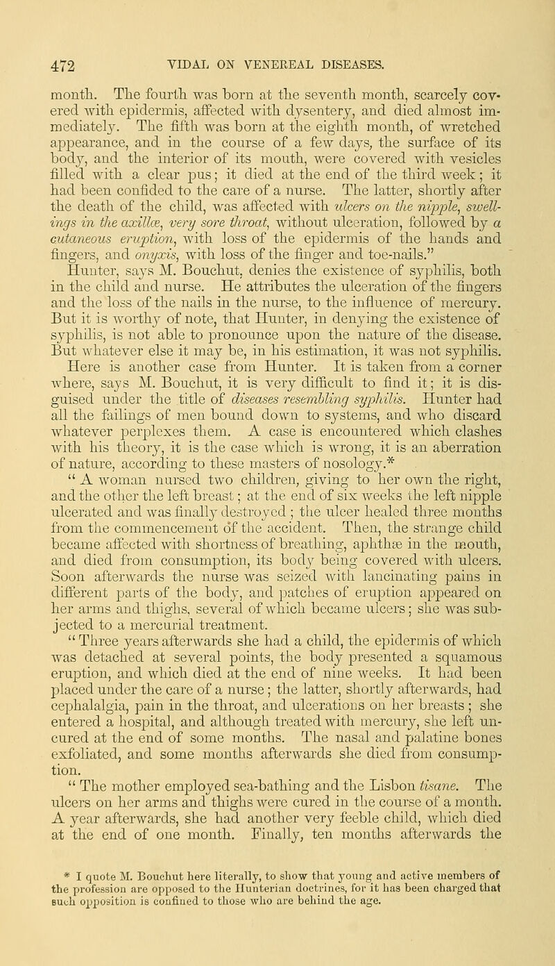 montli. Tlie fourlTa was born at tlie seventh montli, scarcely cov- ered witli epidermis, affected with dysentery, and died ahnost im- mediatel}^ The fifth was born at the eighth month, of wretched appearance, and in the course of a few days, the surface of its body, and the interior of its mouth, were covered with vesicles filled with a clear j^us; it died at the end of the third week; it had been confided to the care of a nurse. The latter, shortly after the death of the child, was affected with ulcers on the nipple^ swell- ings in the axillce, very sore throat, without ulceration, followed by a cutaneous eruption^ with loss of the epidermis of the hands and fingers, and onyxis, with loss of the finger and toe-nails. Hunter, says M. Bouchut, denies the existence of syphilis, both in the child and nurse. He attributes the ulceration of the fingers and the loss of the nails in the nurse, to the influence of mercury. But it is worthy of note, that Hunter, in denying the existence of sj^philis, is not able to pronounce upon the nature of the disease. But whatever else it may be, in his estimation, it was not syphilis. Here is another case from Hunter. It is taken from a corner where, says M. Bouchut, it is very difiicult to find it; it is dis- guised under the title of diseases resembling syphilis. Hunter had all the failings of men bound down to systems, and who discard whatever perplexes them. A case is encountered which clashes with his tiieory, it is the case which is wrong, it is an aberration of nature, according to these masters of nosology.*  A woman nursed two children, giving to her own the right, and the other the left breast; at the end of six Aveeks the left nipple ulcerated and was finall}^ destroyed ; the ulcer healed three months from the commencement of the accident. Then, the strange child became affected with shortness of breathing, aphthse in the m.outh, and died from consumiDtion, its body being covered with ulcers. Soon afterwards the nurse was seized with lancinating pains in different parts of the body, and patches of eruption appeared on her arms and thighs, several of which became ulcers; she was sub- jected to a mercurial treatment. Three years afterwards she had a child, the epidermis of which was detached at several points, the body presented a squamous eruption, and which died at the end of nine weeks. It had been placed under the care of a nurse; the latter, shortly afterwards, had cephalalgia, pain in the throat, and ulcerations on her breasts; she entered a hospital, and although treated with mercury, she left un- cured at the end of some months. The nasal and palatine bones exfoliated, and some months afterwards she died from consump- tion.  The mother employed sea-bathing and the Lisbon tisane. The ulcers on her arms and thighs were cured in the course of a month. A year afterwards, she had another very feeble child, which died at the end of one month. Finally, ten months afterwards the * I quote M. Bouchut here literally, to show that young and active members of the profession are opposed to the Ilunterian doctrines, for it has been charged that Buch opposition is confined to those who are behind the age.
