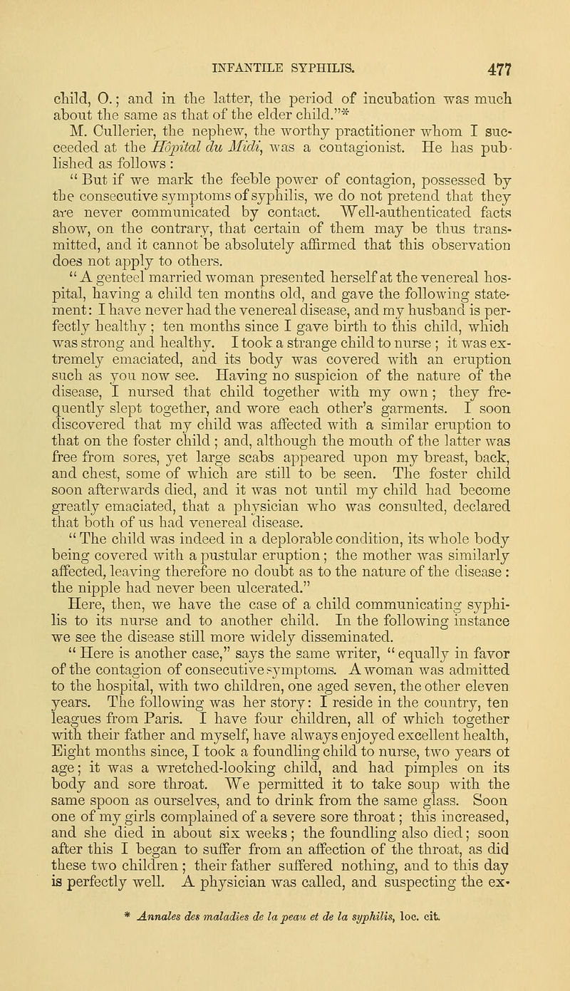 cliild, O.; and in tlie latter, tlie period of incu'bation was mnch about tlie same as that of tlie elder child.* M. Cullerier, tlie nephew, the worthy practitioner whom I suc- ceeded at the Ho'pital du Midi, was a contagionist. He has pub- lished as follows: But if we mark the feeble power of contagion, possessed by the consecutive sjanptoms of syphilis, we do not pretend that they ai^e never commvinicated by contact. Well-authenticated facts show, on the contrary, that certain of them may be thus trans- mitted, and it cannot be absolutely affirmed that this observation does not apply to others. A genteel married woman presented herself at the venereal hos- pital, having a child ten months old, and gave the following state- ment: I have never had the venereal disease, and my husband is per- fectly healthy ; ten months since I gave birth to this child, which was strong and healthy. I took a strange child to nurse ; it was ex- tremely emaciated, and its body was covered with an eruption such as you now see. Having no suspicion of the nature of the disease, I nursed that child together with my own; they fre- quently slept together, and wore each other's garments. I soon discovered that my child was affected with a similar eruption to that on the foster child ; and, although the mouth of the latter was free from sores, yet large scabs appeared upon my breast, back, and chest, some of which are still to be seen. The foster child soon afterwards died, and it was not until my child had become greatly emaciated, that a physician who was consulted, declared that both of us had venereal disease. The child was indeed in a deplorable condition, its whole body being covered with a pustular eruption; the mother was similarly affected, leaving therefore no doubt as to the nature of the disease : the nipple had never been ulcerated. Here, then, we have the case of a child communicating syphi- lis to its nurse and to another child. In the following instance we see the disease still more widely disseminated. Here is another case, says the same writer, equally in favor of the contagion of consecutive symptoms. A woman was admitted to the hospital, with two children, one aged seven, the other eleven years. The following was her story: I reside in the country, ten leagues from Paris. I have four children, all of which together with their father and myself, have always enjoyed excellent health, Eight months since, I took a foundling child to nurse, two years oi age; it was a wretched-looking child, and had pimples on its body and sore throat. We permitted it to take soup with the same spoon as ourselves, and to drink from the same glass. Soon one of my girls complained of a severe sore throat; this increased, and she died in about six weeks; the foundling also died; soon after this I began to suffer from an affection of the throat, as did these two children ; their father suffered nothing, and to this day is perfectly well. A physician was called, and suspecting the ex- * Annales des maladies de la peau et de la syphilis, loc. cit.