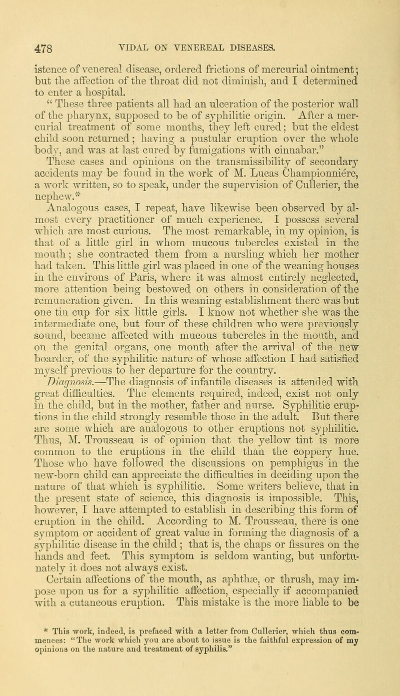 istence of venereal disease, ordered frictions of mercurial ointment; but the affection of the throat did not diminish, and I determined to enter a hospital.  These three patients all had an ulcero.tion of the posterior wall of the phar^mx, supposed to be of syphilitic origin. After a mer- curial treatment of some months, they left cured; but the eldest child soon returned; having a pustular eruption over the whole bod)^, and was at last cured by fumigations with cinnabar. These cases and opinions on the transmissibility of secondary accidents may be found in the work of M. Lucas Championniere, a work written, so to speak, under the supervision of Cullerier, the nephew.'^ Analogous cases, I repeat, have likewise been observed by al- most every practitioner of much experience. I possess several which are most curious. The most remarkable, in my opinion, is that of a little girl in whom mucous tubercles existed in the mouth; she contracted them from a nursling which her mother had taken. This little girl was placed in one of the weaning houses in the environs of Paris, where it was almost entirely neglected, more attention being bestowed on others in consideration of the remuneration given. In this weaning establishment there was but one tin cup for six little girls. I know not whether she was the intermediate one, but four of these children who were previously sound, became affected with mucous tubercles in the mouth, and on the genital organs, one month after the arrival of tlie new boarder, of the syphilitic nature of whose affection I had satisfied myself previous to her departure for the country. Diagnosis.—The diagnosis of infantile diseases is attended with great difficulties. Tiie elements required, indeed, exist not only in the child, but in the mother, father and nurse. Syphilitic erup- tions in the child strongly resemble those in the adult. But there are some which are analogous to other eruptions not syphilitic. Thus, M. Trousseau is of opinion that the yellow tint is more common to the eruptions in the child than the coppery hue. Those who have followed the discussions on pemphigus in the new-born child can appreciate the difficulties in deciding upon the nature of that which is syphilitic. Some writers believe, that in the present state of science, this diagnosis is impossible. This, however, I have attempted to establish in describing this form of eruption in the child. According to M. Trousseau, there is one symptom or accident of great value in forming the diagnosis of a syphilitic disease in the child; that is, the chaps or fissures on the hands and feet. This symptom is seldom wanting, but unfortu- nately it does not always exist. Certain affections of the mouth, as aphthae, or thrush, may im- pose upon us for a syphilitic affection, especially if accompanied with a cutaneous eruption. This mistake is the more liable to be * This work, indeed, is prefaced -with a letter from Cullerier, which thus com- mences: The work which you are about to issue is the faithful expression of my opinions on the nature and treatment of syphilis.