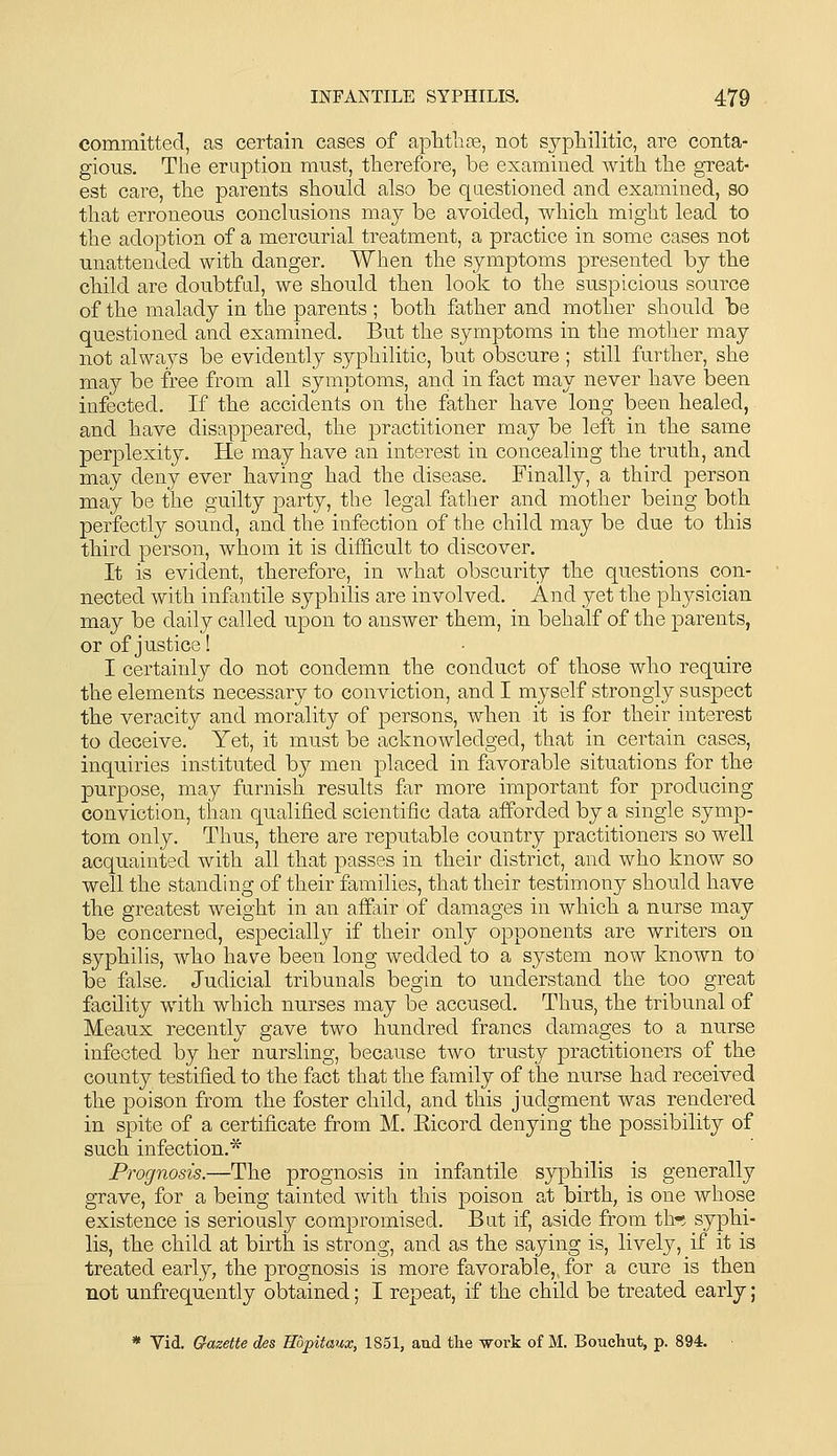 committed, as certain cases of aplitlite, not syphilitic, are conta- gious. The eruption mnst, tlierefore, be examined with the great- est care, the parents should also be qaestioned and examined, so that erroneous conclusions may be avoided, which might lead to the adoption of a mercurial treatment, a practice in some cases not unattended with danger. When the symptoms presented by the child are doubtful, we should then look to the suspicious source of the malady in the parents ; both father and mother should be questioned and examined. But the symptoms in the mother may not always be evidently syphilitic, but obscure ; still further, she may be free from all symptoms, and in fact may never have been infected. If the accidents on the father have long been healed, and have disappeared, the practitioner may be left in the same perplexity. He may have an interest in concealing the truth, and may deny ever having had the disease. Finally, a third person may be the guilty party, the legal father and mother being both perfectly sound, and the infection of the child may be due to this third person, whom it is difficult to discover. It is evident, therefore, in what obscurity the questions con- nected with infantile syphilis are involved. And yet the physician may be daily called upon to answer them, in behalf of the parents, or of justice! I certainly do not condemn the conduct of those who require the elements necessary to conviction, and I myself strongly suspect the veracity and morality of persons, when it is for their interest to deceive. Yet, it mu.st be acknowledged, that in certain cases, inquiries instituted by men placed in favorable situations for the purpose, may furnish results far more important for producing conviction, than qualified scientific data afforded by a single symp- tom only. Thus, there are reputable country practitioners so well acquainted with all that passes in their district, and who know so well the standing of their families, that their testimony should have the greatest weight in an affair of damages in which a nurse may be concerned, especially if their only opponents are writers on syphilis, who have been long wedded to a system now known to be false. Judicial tribunals begin to understand the too great facility with which nurses may be accused. Thus, the tribunal of Meaux recently gave two hundred francs damages to a nurse infected by her nursling, because two trusty practitioners of the county testified to the fact that the family of the nurse had received the poison from the foster child, and this judgment was rendered in spite of a certificate from M. Eicord denying the possibility of such infection.* Prognosis.—The prognosis in infantile syphilis is generally grave, for a being tainted with this poison at birth, is one whose existence is seriously compromised. Bat if, aside from thn syphi- lis, the child at birth is strong, and as the saying is, lively, if it is treated early, the prognosis is more favorable, for a cure is then not unfrequently obtained; I repeat, if the child be treated early; * Vid. Gazette des Hbjpitaux, 1851, and the work of M. Bouchut, p. 894.