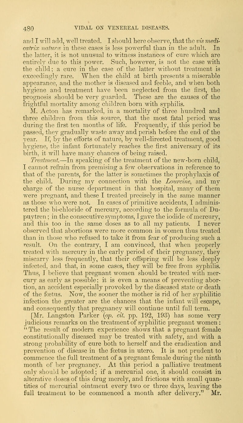 and I will add, well treated. I should here observe, that the vis medi- catrix naturce in these cases is less powerful than in the adult. In the latter, it is not unusual to witness instances of cure which are entirely due to this power. Such, however, is not the case with the child; a cure in the case of the latter without treatment is exceedingly rare. When the child at birth presents a miserable appearance, and the mother is diseased and feeble, and when both hygiene and treatment have been neglected from the first, the prognosis should be very guarded. These are the causes of the frightful mortality among children born with syphilis. M. Acton has remarked, in a mortality of three hundred and three children from this source, that the most fatal period was during the first ten months of life. Frequently, if this period be passed, they gradually waste away and perish before the end of the year. If, by the efforts of nature, by well-directed treatment, good hygiene, the infant fortunately reaches the first aniversary of its birth, it will have many chances of being raised. Treatment.—In speaking of the treatment of the new-born child, I cannot refrain from premising a fcAV observations in reference to that of the parents, for the latter is sometimes the prophylaxis of the child. During my connection with the Lourcine.^ and my charge of the nurse department in that hospital, many of them were pregnant, and these I treated precisely in the same manner as those who were not. In cases of primitive accidents, I adminis- tered the bi-chloride of mercury, according to the formula of Du- puytren; in the consecutive symptoms, I gave the iodide of mercury, and this too in the same doses as to all my patients. I never observed that abortions were more common in women thus treated than in those who refused to take it from fear of producing such a result. On the contrary, I am convinced, that when properly treated with mercury in the early period of their pregnancy, they miscarry less frequently, that their offspring will be less deeply infected, and that, in some cases, they will be free from syphilis. Thus, I believe that pregnant women should be treated with mer- cury as early as possible; it is even a means of preventing abor- tion, an accident especially provoked by the diseased state or death of the foetus. Now, the sooner the mother is rid of her syphilitic infection the greater are the chances that the infant will escape, and consequently that pregnancy will continue until full term. [Mr. Langston Parker {op. cit. pp. 192, 193) has some very judicious remarks on the treatment of syphilitic pregnant women :  The result of modern experience shows that a pregnant female constitutionally diseased may be treated with safety, and with a strong probability of cure both to herself and the eradication and prevention of disease in the foetus in utero. It is not prudent to commence the full treatment of a pregnant female during the ninth month of her pregnancy. At this period a palliative treatment only should be adopted; if a mercurial one, it should consist in alterative doses of this drug merely, and frictions with small quan- tities of mercurial ointment every two or three days, leaving the full treatment to be commenced a month after delivery. Mr.
