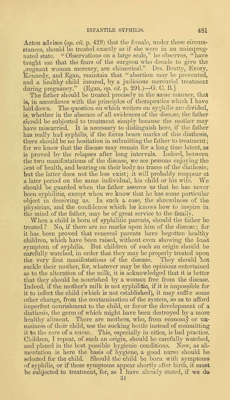 Acton advises {op. cit p. 429) tliat tlie female, under these circum- stances, should be treated exactly as if she were in an unimpreg- nated state. Observations on a large scale, he observes, have taught me that the fears of the surgeon who dreads to give the jjregnant woman mercury, are chimerical. Drs. Beatty, Evory, Kennedy, and Egan, maintain that  abortion may be prevented, and a healthy child insured, by a judicious mercurial treatment during pregnancy. (Egan, op. cit. p. 291.)—Gr. 0. B.] The father should be treated precisely in the same manner, that is, in accordance with the principles of therapeutics which I have laid down. The question on which writers on syi;*!!!] is are divided, is, whether in the absence of all evidences of the disease, tlie father should be subjected to treatment simply because the mother may have miscarried. It is necessary to distinguish here, if the father has really had syphilis, if the foetus bears marks of this diathesis, there should be no hesitation in submitting the father to treatment; for we know that the disease may remain for a long time latent, as. is proved by the relapses after long intervals. Indeed, between the two manifestations of the disease, we see persons enjoying the uest of health, and bearing on their body no traces of the diathesis; but the latter does not the less exist; it will probably reappear at a later period on the same individual, his child or his wife. We should be guarded when the father assures us that he has never been syphilitic, except when we know that he has some particular object in deceiving us. In such a case, the shrevv^dness of the physician, and the confidence which he knows how to inspire in the mind of the father, may be of great service to the famii_y. When a child is born of syphilitic parents, should the father be- treated ? No, if there are no marks upon him of the disease; for- it has been proved that venereal parents have begotten healthy children, which have been raised, without even sho\ving the least symptom of syphilis. But children of such an origin should be carefully watched, in order that they may be properly treated upon the very first manifestations of the disease. They should not suckle their mother, for, whatever may be the opinions entertained as to the alteration of the milk, it is acknowledged that it is better that they should be nourished by a woman free from the disease. Indeed, if the mother's milk is not syphilitic, if it is impossible for it to infect the child (which is not established), it may suffer some other change, from the contamination of the system, so as to afford imperfect nourishment to the child, or favor the development of a diathesis, the germ of which might have been destroyed by a more healthy aliment. There are mothers, who, from economy or un- easiness of their child, use the sucking bottle instead of committing it to the care of a nurse. This, especially in cities, is bad practice. Children, I repeat, of such an origin, should be carefully watched, and placed in the best possible hygienic conditions. IStow, as ali- mentation is here the basis of hygiene, a good nurse should be selected for the child. Should the child be born with symptoms of syphilis, or if these symptoms appear shortly after birth, it must, be subjected to treatment, for, as I have already stated, if we do 31