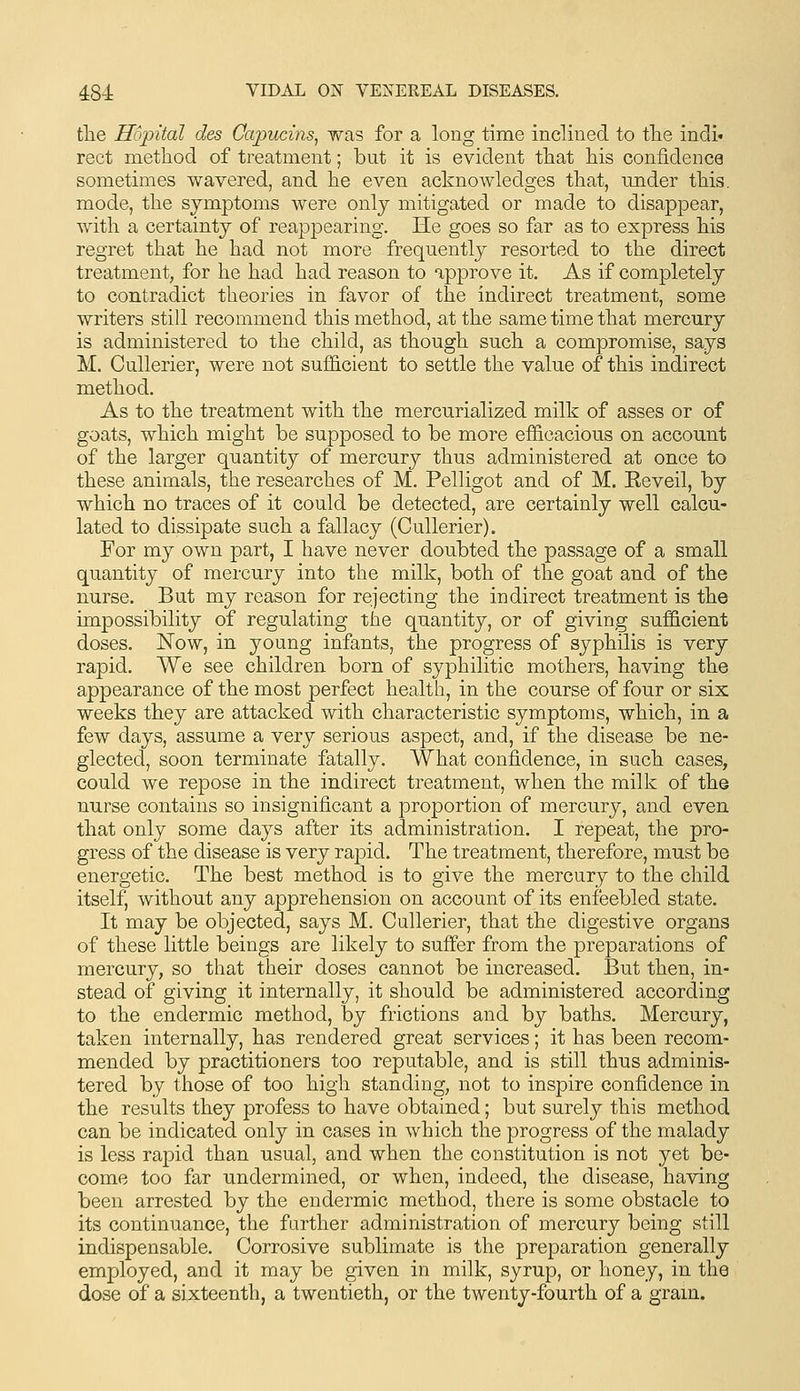 tlie Ho'pital des Capucins, was for a long time inclined to tlie indi« rect method of treatment; but it is evident that his confidence sometimes wavered, and he even acknowledges that, under this, mode, the symptoms were only mitigated or made to disappear, with a certainty of reappearing. He goes so far as to express his regret that he had not more frequently resorted to the direct treatment, for he had had reason to approve it. As if completely to contradict theories in favor of the indirect treatment, some writers still recommend this method, -at the same time that mercury is administered to the child, as though such a compromise, says M. CuUerier, were not suflicient to settle the value of this indirect method. As to the treatment with the mercurialized milk of asses or of goats, which might be supposed to be more efficacious on account of the larger quantity of mercury thus administered at once to these animals, the researches of M. Pelligot and of M. Eeveil, by which no traces of it could be detected, are certainly well calcu- lated to dissipate such a fallacy (CuUerier). For my own part, I have never doubted the passage of a small quantity of mercury into the milk, both of the goat and of the nurse. But my reason for rejecting the indirect treatment is the impossibility of regulating the quantity, or of giving sufficient doses. Now, in young infants, the progress of syphilis is very rapid. We see children born of syphilitic mothers, having the appearance of the most perfect health, in the course of four or six weeks they are attacked with characteristic symptoms, which, in a few days, assume a very serious aspect, and, if the disease be ne- glected, soon terminate fatally. What confidence, in such cases, could we repose in the indirect treatment, when the milk of the nurse contains so insignificant a proportion of mercury, and even that only some days after its administration. I repeat, the pro- gress of the disease is very rapid. The treatment, therefore, must be energetic. The best method is to give the mercury to the child itself, without any apprehension on account of its enfeebled state. It may be objected, says M. CuUerier, that the digestive organs of these little beings are likely to suffer from the preparations of mercury, so that their doses cannot be increased. But then, in- stead of giving it internally, it should be administered according to the endermic method, by frictions and by baths. Mercury, taken internally, has rendered great services; it has been recom- mended by practitioners too reputable, and is still thus adminis- tered by those of too high standing, not to inspire confidence in the results they profess to have obtained; but surely this method can be indicated only in cases in which the progress of the malady is less rapid than usual, and when the constitution is not yet be- come too far undermined, or when, indeed, the disease, having been arrested by the endermic method, there is some obstacle to its continuance, the farther administration of mercury being still indispensable. Corrosive sublimate is the preparation generally employed, and it may be given in milk, syrup, or honey, in the dose of a sixteenth, a twentieth, or the twenty-fourth of a gram.