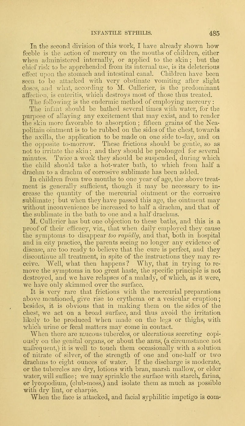 In tlie second division of this work, I have already shown how feeble is the action of mercury on the mouths of children, either when administered internally, or applied to the skin ; but the chief risk to be apprehended from its internal use, is its deleterious effect upon the stomach and intestinal canal. Children have been seen to be attacked with very obstinate vomiting after slight doses, and what, according to M. Cullerier, is the predominant affection, is enteritis, which destroys most of those thus treated. The following is the endermic method of employing mercury: The infant should be bathed several times with water, for the puri^ose of allaying any excitement that may exist, and to render the skin more favorable to absorption ; fifteen grains of the Nea- politain ointment is to be rubbed on the sides of the chest, towards the axilla, the application to be made on one side to-day, and on the opposite to-morraw. These frictions should be gentle, so as not to irritate the skin; and they should be prolonged for several minutes. Twice a week they should be suspended, during which the child should take a hot-water bath, to which from half a drachm to a drachm of corrosive sublimate has been added. In children from two months to one year of age, the above treat- ment is generally sufiS.cient, though it may be necessary to in- crease the quantity of the mercurial ointment or the corrosive sublimate ; but when they have passed this age, the ointment may without inconvenience be increased to half a drachm, and that of the sublimate in the bath to one and a half drachms. M. Cullerier has but one objection to these baths, and this is a proof of their efficacy, viz., that when daily employed they cause the symptoms to disappear too rapidly^ and that, both in hospital and in city practice, the parents seeing no longer any evidence of disease, are too ready to believe that the cure is perfect, and they discontinue all treatment, in spite of the instructions they may re- ceive. Well, what then happens ? Why, that in trying to re- move the symptoms in too great haste, the specific principle is not destroyed, and we have relapses of a malady, of which, as it were, we have only skimmed over the surface. It is very rare that frictions with the mercurial preparations above mentioned, give rise to erythema or a vesicular eruption; besides, it is obvious that in making them on the sides of the chest, we act on a broad surface, and thus avoid the irritation likely to be produced when made on the legs or thighs, with which urine or fecal matters may come in contact. When there are mucous tubercles, or ulcerations secreting copi- ously on the genital organs, or about the anus, (a circumstance not unfrequent,) it is well to touch them occasionally with a solution of nitrate of silver, of the strength of one and one-half or two drachms to eight ounces of water. If the discharge is moderate, or the tubercles are dry, lotions with bran, marsh mallow, or elder water, will suffice; we may sprinkle the surface with starch, farina, or lycopodium, (club-moss,) and isolate them as much as possible with dry lint, or charpie. When the face is attacked, and facial syphilitic impetigo is com-