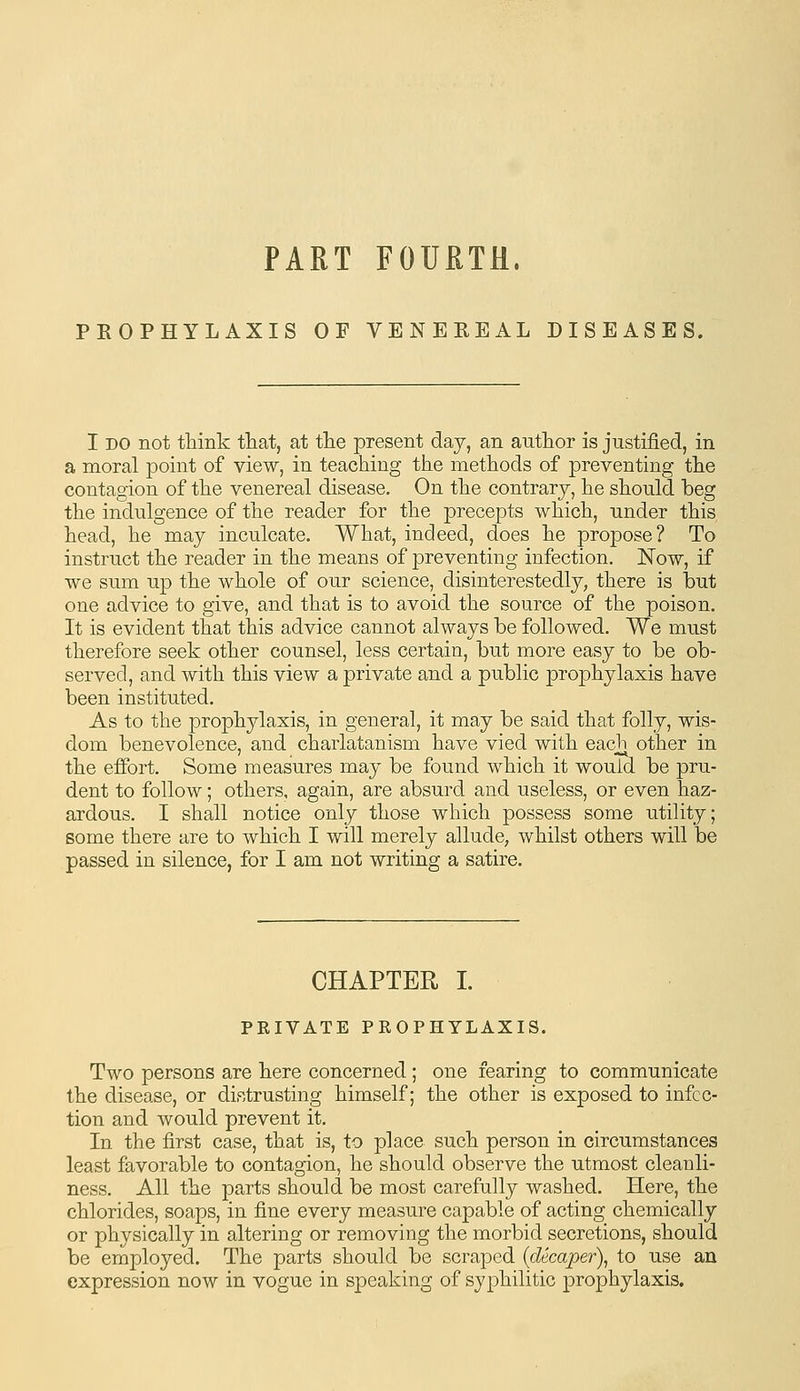 PART FOURTH, PROPHYLAXIS OF VENEREAL DISEASES. I DO not think that, at tlie present daj, an author is justified, in a moral point of view, in teaching the methods of preventing the contagion of the venereal disease. On the contrary, he should beg the indulgence of the reader for the precepts which, under this head, he may inculcate. What, indeed, does he propose? To instruct the reader in the means of preventing infection. Now, if we sum up the whole of our science, disinterestedly, there is but one advice to give, and that is to avoid the source of the poison. It is evident that this advice cannot always be followed. We must therefore seek other counsel, less certain, but more easy to be ob- served, and with this view a private and a public prophylaxis have been instituted. As to the prophylaxis, in general, it may be said that folly, wis- dom benevolence, and charlatanism have vied with each other in the effort. Some measures may be found which it would be pru- dent to follow; others, again, are absurd and useless, or even haz- ardous. I shall notice only those which possess some utility; some there are to which I will merely allude, whilst others will be passed in silence, for I am not writing a satire. CHAPTER I. PRIVATE PROPHYLAXIS. Two persons are here concerned; one fearing to communicate the disease, or distrusting himself; the other is exposed to infec- tion and would prevent it. In the first case, that is, to place such person in circumstances least favorable to contagion, he should observe the utmost cleanli- ness. All the parts should be most carefully washed. Here, the chlorides, soaps, in fine every measure capable of acting chemically or physically in altering or removing the morbid secretions, should be employed. The parts should be scraped {decaper\ to use an expression now in vogue in speaking of syphilitic prophylaxis.