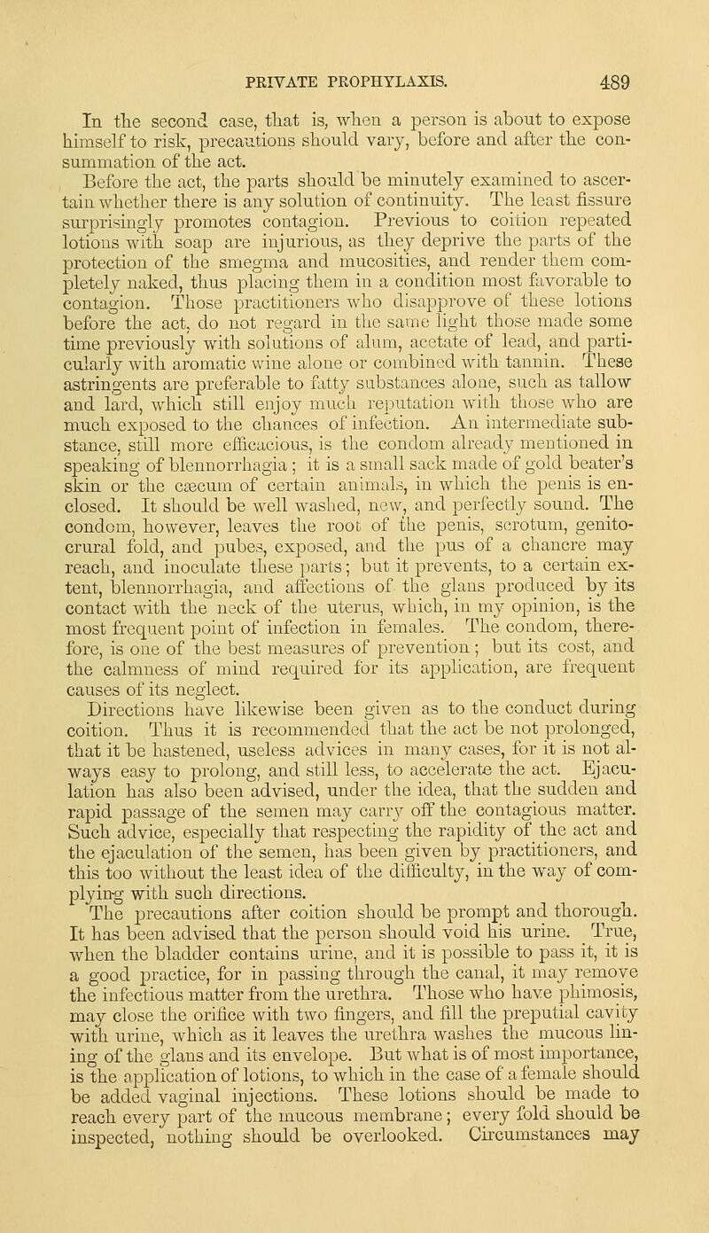 In fhe second case, tliat is, wTien a person is about to expose himself to risk, precautions should vary, before and after the con- summation of tlie act. Before the act, the parts should be minutely examined to ascer- tain whether there is any solution of continuity. The least fissure surprisingly promotes contagion. Previous to coition repeated lotions with soap are injurious, as they deprive the parts of the protection of the smegma and mucosities, and render them com- pletely naked, thus placing them in a condition most favorable to contagion. Those practitioners who disapprove of these lotions before the act, do not regard in the same light those made some time previously with solutions of alum, acetate of lead, and parti- cularly with aromatic wine alone or combined with tannin. These astringents are preferable to fatty substances alone, such as tallow and lard, which still enjoy much reputation with those who are much exposed to the chances of infection. An intermediate sub- stance, still more efficacious, is the condom already mentioned in speaking of blennorrhagia ; it is a small Scick made of gold beater's skin or the caecum of certain animals, in which the penis is en- closed. It should be well washed, new, and perfectly sound. The condom, however, leaves the root of the penis, scrotum, genito- crural fold, and pubes, exposed, and the pus of a chancre may reach, and inoculate these parts; but it prevents, to a certain ex- tent, blennorrhagia, and affections of the gians produced by its contact with the neck of the uterus, which, in my opinion, is the most frequent point of infection in females. The condom, there- fore, is one of the best measures of prevention ; but its cost, and the calmness of mind required for its application, are frequent causes of its neglect. Directions have likewise been given as to the conduct during coition. Thus it is recommended that the act be not prolonged, that it be hastened, useless advices in many cases, for it is not al- ways easy to prolong, and still less, to accelerate the act. Ejacu- lation has also been advised, under the idea, that the sudden and rapid passage of the semen may carry off the contagious matter. Such advice, especially that respecting the rapidity of the act and the ejaculation of the semen, has been given by practitioners, and this too without the least idea of the difficulty, in the way of com- plying with such directions. The precautions after coition should be prompt and thorough. It has been advised that the person should void his urine. _ True, when the bladder contains urine, and it is possible to pass it, it is a good practice, for in passing through the canal, it may remove the infectious matter from the urethra. Those who have phimosis, may close the orifice with tivo fingers, and fill the preputial cavity with urine, which as it leaves the urethra washes the mucous lin- ing of the glans and its envelope. But what is of most importance, is the application of lotions, to which in the case of a female should be added vaginal injections. These lotions should be made to reach every part of the mucous membrane; every fold should be inspected, nothing should be overlooked. Circumstances may