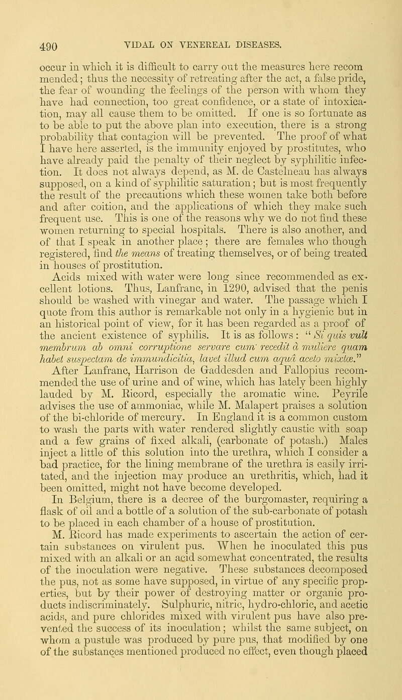 occur in wTiicli it is difficult to cany out tlie measures liere recom mended; tlius the necessity of retreating after tlie act, a false pride, the fear of wounding tlie feelings of the person with whom they have had connection, too great confidence, or a state of intoxica- tion, may all cause them to be omitted. If one is so fortunate as to be able to put the above plan into execution, there is a strong probability that contagion will be prevented. The proof of what I have here asserted, is the immunity enjoyed by prostitutes, who have already paid the penalty of their neglect by syphilitic infec- tion. It does not always depend, as M. de Castelneau has always supposed, on a kind of syphilitic saturation; but is most frequently the result of the precautions which these women take both before and after coition, and the applications of which they make such frequent use. This is one of the reasons why we do not find these women returning to special hospitals. There is also another, and of that I speak in another place; there are females who though registered, find the means of treating themselves, or of being treated in houses of prostitution. Acids mixed with water were long since recommended as ex- cellent lotions. Thus, Lanfranc, in 1290, advised that the penis should be washed with vinegar and water. The passage which I quote from this author is remarkable not only in a hygienic but in an historical point of view, for it has been regarded as a proof of the ancient existence of syphilis. It is as follows :  Si quis vult membrum ah omni corruptione servare cum' recedit d muliere quam habet suspedam. de imm^undicitia, lavet illud cum aqua aceto mixtce. After Lanfranc, Harrison de Gaddesden and Fallopius recom- mended the use of urine and of wine, which has lately been highly lauded by M. Eicord, especially the aromatic wine. Peyrile advises the use of ammoniac, while M. Malapert praises a solution of the bi-chloride of mercury. In England it is a common custom to wash the parts with water rendered slightly caustic with soap and a few grains of fixed alkali, (carbonate of potash.) Males inject a little of this solution into the urethra, which I consider a bad practice, for the lining membrane of the urethra is easily irri- tated, and the injection may produce an urethritis, which, had it been omitted, might not have become developed. In Belgium, there is a decree of the burgomaster, requiring a flask of oil and a bottle of a solution of the sub-carbonate of potash to be- placed in each chamber of a house of prostitution. M. Ricord has made experiments to ascertain the action of cer- tain substances on virulent pus. When he inoculated this j)us mixed with an alkali or an acid somewhat concentrated, the results of the inoculation were negative. These substances decomposed the pus, not as some have supposed, in virtue of any specific prop- erties, but by their power of destroying matter or organic pro- ducts indiscriminately. Sulphuric, nitric, hydro-chloric, and acetic acids, and pure chlorides mixed with virulent pus have also pre- vented the success of its inoculation; whilst the same subject, on whc)m a pustule was produced by pure pus, that modified by one of the substances mentioned produced no effect, even though placed