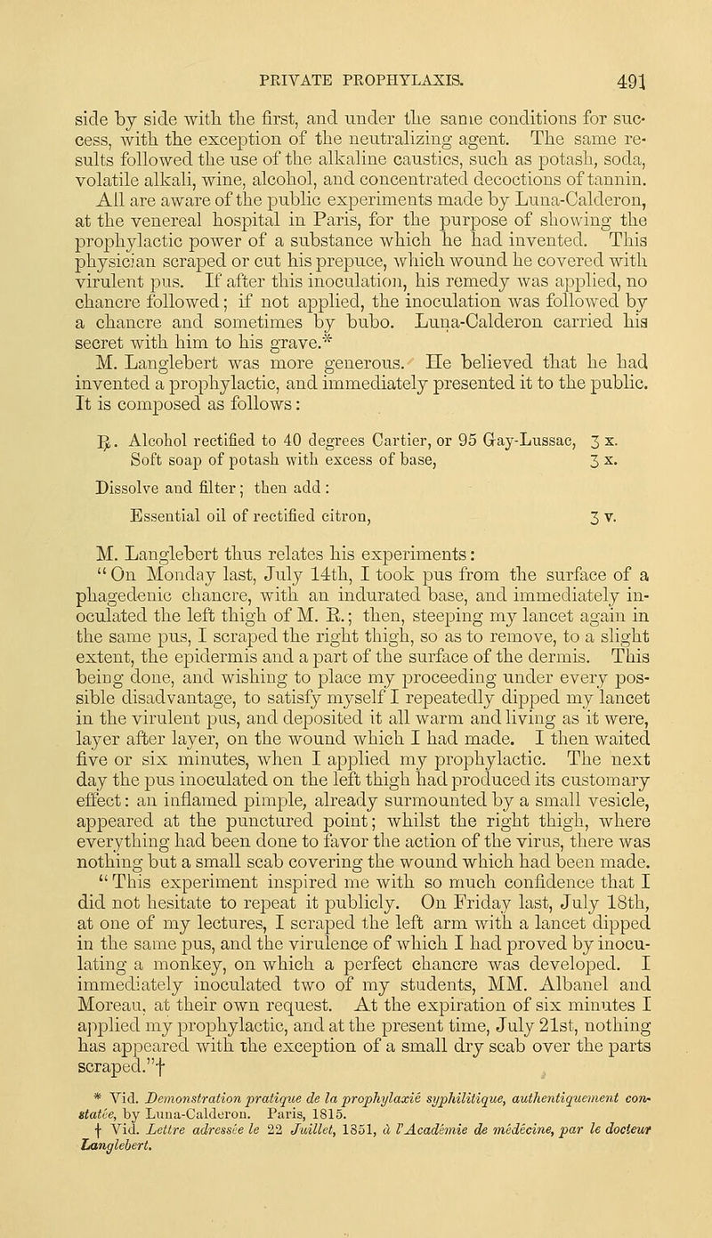 side bj side with the first, and under the same conditions for suc- cess, with the exception of the neutralizing agent. The same re- sults followed the use of the alkaline caustics, such as potash, soda, volatile alkali, wine, alcohol, and concentrated decoctions of tannin. Ail are aware of the public experiments made by Luna-Calderon, at the venereal hospital in Paris, for the purpose of showing the prophylactic power of a substance which he had invented. This physician scraped or cut his prepuce, which wound he covered with virulent pus. If after this inoculation, his remedy was applied, no chancre followed; if not applied, the inoculation was followed by a chancre and sometimes by bubo. Luna-Calderon carried hia secret with him to his grave.* M. Langlebert was more generous. He believed that he had invented a prophylactic, and immediately presented it to the public. It is composed as follows: ^. Alcohol rectified to 40 degrees Cartier, or 95 Gray-Lussac, 3 x. Soft soap of potash with excess of base, 3 ^• Dissolve and filter; then add : Essential oil of rectified citron, 3 v. M. Langlebert thus relates his experiments: On Monday last, July 14th, I took pus from the surface of a phagedenic chancre, with an indurated base, and immediately in- oculated the left thigh of M. E.; then, steeping my lancet again in the same pus, I scraped the right thigh, so as to remove, to a slight extent, the epidermis and a part of the surface of the dermis. This being done, and wishing to place my proceeding under every pos- sible disadvantage, to satisfy myself I repeatedly dipped my lancet in the virulent pus, and deposited it all warm and living as it were, layer after layer, on the wound which I had made. I then waited five or six minutes, when I applied my prophylactic. The next day the pus inoculated on the left thigh had produced its customary eifect: an inflamed pimple, already surmounted by a small vesicle, appeared at the punctured point; whilst the right thigh, where everything had been done to favor the action of the virus, there was nothing but a small scab covering the wound which had been made.  This experiment inspired me with so much confidence that I did not hesitate to repeat it publicly. On Friday last, July 18th, at one of my lectures, I scraped the left arm with a lancet dipped in the same pus, and the virulence of which I had proved by inocu- lating a monkey, on which a perfect chancre was developed. I immediately inoculated two of my students, MM. Albanel and Moreau, at their own request. At the expiration of six minutes I applied my prophylactic, and at the present time, July 21st, nothing has appeared with the exception of a small dry scab over the parts scraped.f * Vid. Demonstration pratique de la prophylaxie syphilitique, authentiquement con' statee, by Luiia-Caldorou. Paris, 1815. f Vid. Lettre adressee le 22 Juillet, 1851, d VAcademie de medecine, par le docieur Langlebert.