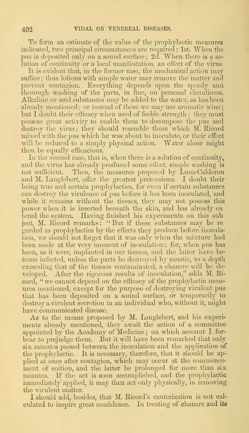 To form an estimate of tlie value of the propliylactic measures indicated, two principal circumstances are required: 1st. When the pus is deposited only on a sound surface; 2d. When there is a so- lution of continuity or a local manifestation, an effect of the virus. It is evident that, in the former case, the mechanical action may suffice; thus lotions with simple water may remove the matter and prevent contagion. Everything depends upon the speed}^ and thorough washing of the parts, in fine, on personal cleanliness. Alkaline or acid substances may be added to the water, as has been already mentioned; or instead of these we may use aromatic wine; but I doubt their efficacy when used of feeble strength; they must possess great activity to enable them to decompose the pus and destroy the virus; they should resemble those which M. Eicord mixed with the pus which he was about to inoculate, or their effect will be reduced to a simply physical action. Water alone might then be equally efficacious. In the second case, that is, when there is a solution of continuity, and the virus has already produced some effect, simple washing is not sufficient. Then, the measures proposed by Luna-Calderon and M. Langlebert, offer the greatest pretensions. I doubt their being true and certain prophylactics, for even if certain substances can destroy the virulence of pus before it has been inoculated, and while it remains without the tissues, they may not possess this power when it is inserted beneath the skin, and has already en tered the system. Having finished his experiments on this sub ject, M. Eicord remarks: But if these substances may be re garded as prophylactics by the effects they produce before inocula- tion, we should not forget that it was only when the mixture had been made at the very moment of inoculation; for, when pus has been, as it were, implanted in our tissues, and the latter have be- come infected, unless the parts be destroyed by caustic, to a depth exceeding that of the tissues contaminated, a chancre will be de- veloped. After the rigorous results of inoculation, adds M. Ei- cord, we cannot depend on the efficacy of the prophylactic meas- ures mentioned, except for the purpose of destroying virulent pus that has been deposited on a sound surface, or temporarily to destroy a virulent secretion in an individual who, without it, might have communicated disease. As to the means proposed by M. Langlebert, and his experi- ments already mentioned, they await the action of a committee appointed by the Academy of Medicine ; on which account I for- bear to prejudge them. But it will have been remarked that only six minutes passed between the inoculation and the application of the prophylactic. It is necessary, therefore, that it should be ap- plied at once after contagion, which may occur at the commence- ment of coition, and the latter be prolonged for more than six minutes. If the act is soon accomplished, and the lorophylactic immediately applied, it may then act only physically, in removing the virulent matter. I should add, besides, that M. Eicord's cauterization is not cal- culated to inspire great confidence. In treating of chancre and its