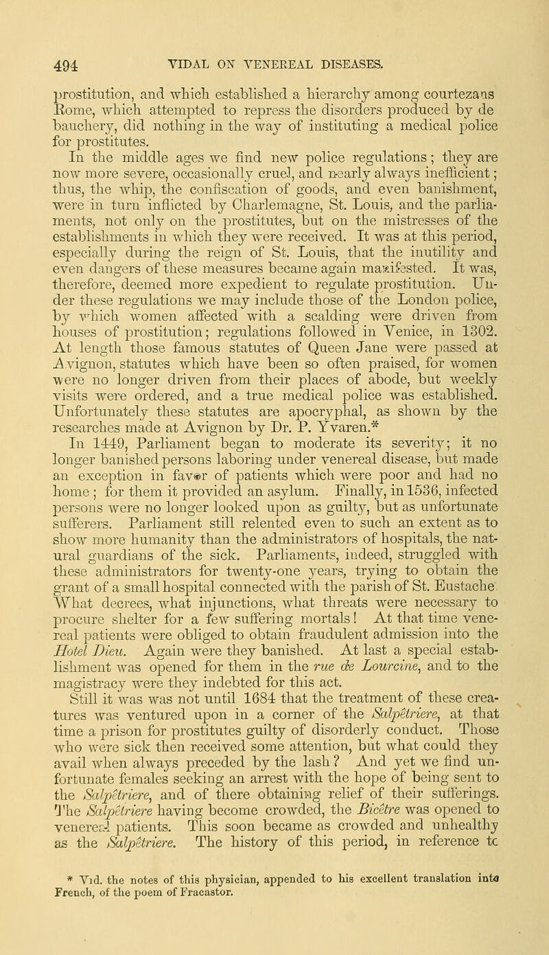 prostitution, and wliicTi established a Merarchy among courtezaas Eome, which attempted to repress the disorders produced by de baucherj, did nothing in the way of instituting a medical police for prostitutes. In the middle ages we find new police regulations; they are now more severe, occasionally cruel, and nearly always inefficient; thus, the whip, the confiscation of goods, and even banishment, were in turn inflicted by Charlemagne, St. Louis, and the parlia- ments, not only on the prostitutes, but on the mistresses of the establishments in which they were received. It was at this period, especially during the reign of St. Louis, that the inutility and even dangers of these measures became again mai&ifested. It was, therefore, deemed more expedient to regulate prostitution. Un- der these regulations we may include those of the London police, by v^hich women affected with a scalding were driven from houses of prostitution; regulations followed in Yenice, in 1302. At length those famous statutes of Queen Jane were passed at i\ vignon, statutes which have been so often praised, for women were no longer driven from their places of abode, but weekly visits were ordered, and a true medical police was established. Unfortunately these statutes are apocryphal, as shown by the researches made at Avignon by Dr. P. Yvaren.* In 144:9, Parliament began to moderate its severity; it no longer banished persons laboring under venereal disease, but made an exception in fav®r of patients which were poor and had no home ; for them it provided an asylum. Finally, in 1536, infected persons were no longer looked upon as guilty, but as unfortunate sufferers. Parliament still relented even to such an extent as to show more humanity than the administrators of hospitals, the nat- ural guardians of the sick. Parliaments, indeed, struggled with these administrators for twenty-one years, trying to obtain the grant of a small hospital connected with the parish of St. Eustache, What decrees, what injunctions, what threats were necessary to procure shelter for a few suffering mortals! At that time vene- real patients were obliged to obtain fraudulent admission into the Hotel Dieu. Again were they banished. At last a special estab- lishment was opened for them in the rue de Lourcine^ and to the magistracy were they indebted for this act. Still it was was not until 1684 that the treatment of these crea- tures was ventured upon in a corner of the Salipeiriere^ at that time a prison for prostitutes guilty of disorderly conduct. Those who were sick then received some attention, but what could they avail when always preceded by the lash ? And yet we find un- fortunate females seeking an arrest with the hope of being sent to the Salpetriere, and of there obtaining relief of their sufferings. Ihe Salptiriere having become crowded, the Bicetre was opened to venereal patients. This soon became as crowded and unhealthy as the Salpttriere. The history of this period, in reference tc * Vid. the notes of this physician, appended to bis excellent translation into French, of the poem of Fracastor.
