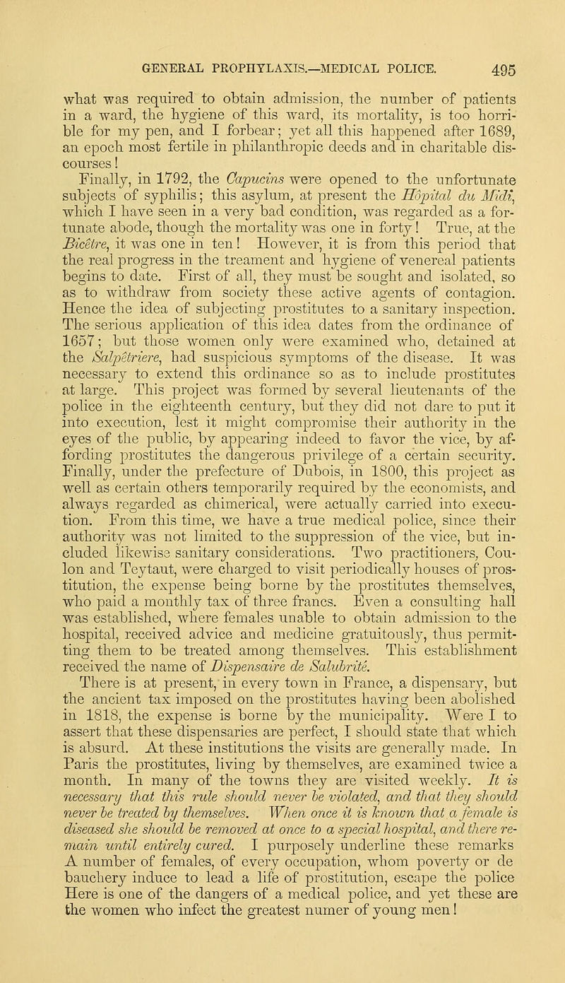 what was required to obtain admission, the number of patients in a ward, the hygiene of this ward, its mortahtj, is too horri- ble for my pen, and I forbear; yet all this happened after 1689, an epoch most fertile in philanthropic deeds and in charitable dis- courses ! Finally, in 1792, the Capucins were opened to the unfortunate subjects of syphilis; this asylum, at present the Hopital du Midi, which I have seen in a very bad condition, was regarded as a for- tunate abode, though the mortality was one in forty! True, at the Bicetre, it was one in ten! However, it is from this period that the real progress in the treament and hygiene of venereal patients begins to date. First of all, they must be sought and isolated, so as to withdraw from society these active agents of contagion. Hence the idea of subjecting prostitutes to a sanitary inspection. The serious application of this idea dates from the ordinance of 1657; but those women only were examined who, detained at the Salpetriere, had suspicious symptoms of the disease. It was necessary to extend this ordinance so as to include prostitutes at large. This project was formed by several lieutenants of the police in the eighteenth century, but they did not dare to put it into execution, lest it might compromise their authority in the eyes of the public, by appearing indeed to favor the vice, by af- fording prostitutes the dangerous privilege of a certain security. Finally, under the prefecture of Dubois, in 1800, this project as well as certain others temporarily required by the economists, and always regarded as chimerical, were actually carried into execu- tion. From this time, we have a true medical police, since their authority was not limited to the suppression of the vice, but in- cluded likewise sanitary considerations. Two practitioners, Cou- lon and Teytaut, were charged to visit periodically houses of pros- titution, the expense being borne by the prostitutes themselves, who paid a monthly tax of three francs. Even a consulting hall was established, where females unable to obtain admission to the hospital, received advice and medicine gratuitouslj^, thus permit- ting them to be treated among themselves. This establishment received the name of Dispensaire de Saluhrite. There is at present, in every town in France, a dispensary, but the ancient tax imposed on the prostitutes having been abolished in 1818, the expense is borne by the municipality. Were I to assert that these dispensaries are perfect, I should state that which is absurd. At these institutions the visits are generally made. In Paris the prostitutes, living by themselves, are examined twice a month. In many of the towns they are visited weekly. It is necessary that this rule should never he violated, and that they shoxdd never he treated hy themselves. When once it is known that a female is diseased she shoidd he removed at once to a special hospital, and there re- main until entirely cured. I purposely underline these remarks A number of females, of every occupation, whom poverty or de bauchery induce to lead a life of prostitution, escape the police Here is one of the dangers of a medical police, and yet these are the women who infect the greatest numer of young men!