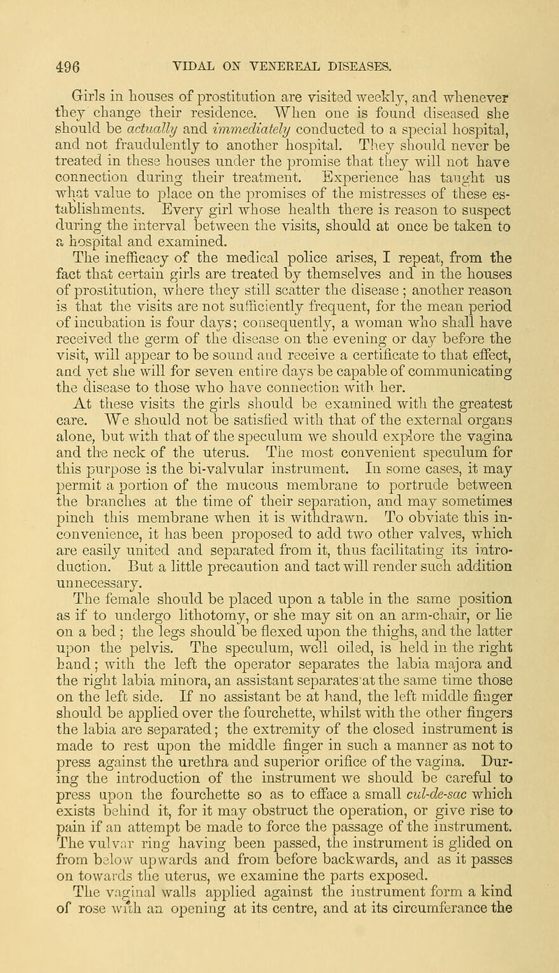 Giris in houses of prostitution are visited Tveeldj, and whenever they change their residence. When one is found diseased she should be actually and immediately conducted to a special hospital, and not fraudulently to another hospital. They should never be treated in these houses under the promise that they will not have connection during their treatment. Experience has tanght us what value to place on the promises of the mistresses of these es- tablishments. Everj^ girl whose health there is reason to suspect d-uring the interval between the visits, should at once be taken to a, hospital and examined. The ineffieacy of the medical police arises, I repeat, from the fact that certain girls are treated by themselves and in the houses of prostitution, where they still scatter the disease ; another reason is that the visits are not sufficiently frequent, for the mean period of incubation is four days; consequently, a woman who shall have received the germ of the disease on the evening or day before the visit, will appear to be sound and receive a certificate to that effect, and yet she will for seven entire days be capable of communicating the disease to those who have connection with her. At these visits the girls should be examined with the greatest care. We should not be satisfied with that of the external organs alone, but with that of the speculum we should exp-lore the vagina and the neck of the uterus. The most convenient speculum for this purpose is the bi-valvulax instrument. In some cases, it may permit a portion of the mucous membrane to portrude between the branches at the time of their separation, and may sometimes pinch this membrane when it is withdrawn. To obviate this in- convenience, it has been proposed to add two other valves, which are easily united and separated from it, thus facilitating its intro- duction. But a little precaution and tact will render such addition unnecessary. The female should be placed upon a table in the same position as if to undergo lithotomy, or she may sit on an arm-chair, or lie on a bed ; the legs should be flexed upon the thighs, and the latter upon the pelvis. The speculum, well oiled, is held in the right hand; with the left the operator separates the labia majora and the right labia minora, an assistant separates at the same time those on the left side. If no assistant be at hand, the left middle finger should be applied over the fourchette, whilst with the other fingers the labia are separated; the extremity of the closed instrument is made to rest upon the middle finger in such a manner as not to press against the urethra and superior orifice of the vagina. Dur- ing the introduction of the instrument we should be careful to press upon the fourchette so as to efface a small cul-de-sac which exists behind it, for it may obstruct the operation, or give rise to pain if an attempt be made to force the passage of the instrument. The vulvar ring having been passed, the instrument is glided on from below upwards and from before backwards, and as it passes on towards the uterus, we examine the parts exposed. The vaginal walls applied against the instrument form a kind of rose wuh an opening at its centre, and at its circumferance the