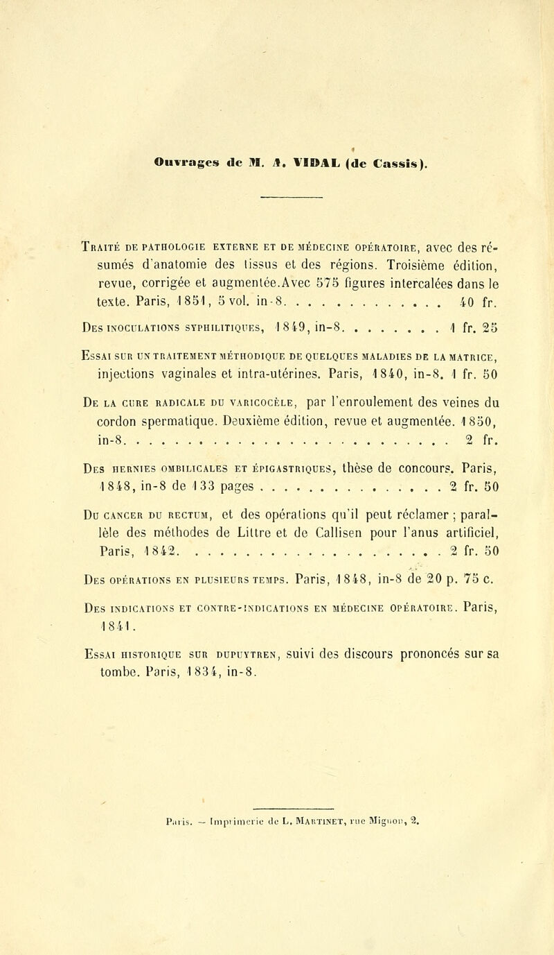 Ouvrages de M. A. VIDAL (de Cassis). Traité de pathologie externe et de médecine opératoire, avec des ré- sumés d'anatomie des tissus et des régions. Troisième édition, revue, corrigée et augmentée.Avec 575 figures intercalées dans le texte. Paris, 1851, 5 vol. in-8 40 fr. Des inoculations syphilitiques, 1 849, in-8 1 fr. 25 Essai sur un traitement méthodique de quelques maladies de la matrice, injections vaginales et intra-utérines. Paris, 1840, in-8. 1 fr. 50 De la cure radicale du varicocèle, par l'enroulement des veines du cordon spermatique. Deuxième édition, revue et augmentée. 1850, in-8 2 fr. Des hernies ombilicales et épigastriques, thèse de concours. Paris, 1848, in-8 de 133 pages 2 fr. 50 Du cancer du rectum, et des opérations qu'il peut réclamer ; paral- lèle des méthodes de Littre et de Callisen pour l'anus artificiel, Paris, 1842 2 fr. 50 Des opérations en plusieurs temps. Paris, 18 48, in-8 de 20 p. 75 c. Des indications et contre-indications en médecine opératoire. Paris, 1841. Essai historique sur dupuytren, suivi des discours prononcés sur sa tombe. Paris, 1834, in-8. Paris. — Imprimerie de L. Mahtinet, vue Mignon, 2.